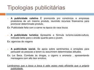 Tipologias publicitárias 
 A publicidade coletiva É promovida pro consórcios e empresas 
produtoras de um mesmo produto, reunindo recursos financeiros para 
promover determinado produto. 
Ex: Publicidade feita com a carne na época da vaca louca. 
 A publicidade turística Apresenta a fórmula turismo-saúde-cultura, 
indicada tanto para o ancião quanto para o jovem. 
Ex: agencias de viagens 
 A publicidade social. Se apoia sobre sentimentos e emoções para 
persuadir as pessoas a terem ou assumirem determinadas atitudes. 
Ex: Lei Seca. Combate às drogas, o cigarro e anorexia , apresentando 
mensagens com alto teor emotivo. 
Lembramos que o boca a boca é sete vezes mais eficiente que a própria 
publicidade. 
 