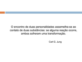 O encontro de duas personalidades assemelha-se ao 
contato de duas substâncias: se alguma reação ocorre, 
ambos sofreram uma transformação. 
Carl G. Jung 
 
