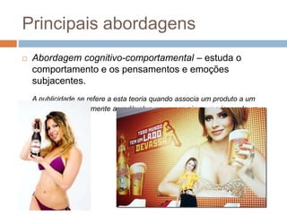 Principais abordagens 
 Abordagem cognitivo-comportamental – estuda o 
comportamento e os pensamentos e emoções 
subjacentes. 
A publicidade se refere a esta teoria quando associa um produto a um 
estímulo particularmente agradável, p.ex., a cerveja a uma jovem loura e 
sensual 
 