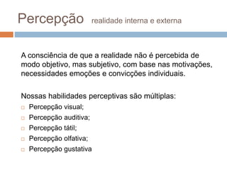 Percepção realidade interna e externa 
A consciência de que a realidade não é percebida de 
modo objetivo, mas subjetivo, com base nas motivações, 
necessidades emoções e convicções individuais. 
Nossas habilidades perceptivas são múltiplas: 
 Percepção visual; 
 Percepção auditiva; 
 Percepção tátil; 
 Percepção olfativa; 
 Percepção gustativa 
 