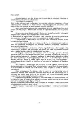 PSICOLOGIA DA EDUCAÇÃO

Importante!
A subjetividade é um dos temas mais importantes da psicologia. Significa as
características peculiares de cada pessoa.
Tenha atenção ao exemplo:
Dois irmãos gêmeos, que freqüentaram os mesmos ambientes, assistiram a filmes
violentos juntos. Um tornou-se mais inclinado a impulsos agressivos, enquanto o outro
teve, no filme, um momento de alivio dos seus impulsos destrutivos.
Assim podemos compreender que cada pessoa tem uma capacidade diferente de
pensar o mundo, reagir a determinados eventos, de superar obstáculos; é o seu jeito de
ser.
Compreendeu o que é subjetividade? É o que nos torna diferentes dos outros, pois
é algo que nos pertence, o que é próprio dos seres humanos.
A subjetividade é singularidade, que não é inata à pessoa; é formada gradualmente
através da sua interação com o mundo, intermediada pelas relações sociais.
A subjetividade é uma condição exclusiva dos seres humanos e, portanto, é uma
formação social e histórica.
A psicologia, portanto, é uma ciência que se dedica ao estudo da subjetividade por
meio dos processos psicológicos (por exemplo: memória, criatividade, inteligência,
sentimentos, imaginação).
Para darmos seguimento ao tema achamos importante fazer a diferenciação entre
o Psicólogo, o Psiquiatra e a Psicanalista. Na maioria das vezes, encontramos dúvidas
entre o público leigo a respeito da atuação destas profissões.
Psicólogo é o profissional que finalizou o curso de psicologia que tem a duração
média de cinco anos. O curso de Psicologia forma bacharéis, psicólogos e licenciados.
São atribuições adstritas ao Psicólogo a realização de psicoterapia, aplicação e análise
dos testes e elaboração de laudos psicológicos. Seu campo de atuação engloba diversos
setores, tais como: educação, saúde, justiça, esporte, organizações, comunidades etc.,
sempre baseando seu trabalho no respeito e na promoção da igualdade e da dignidade
humana.
Já o Psiquiatra é o profissional que concluiu o curso de medicina e fez sua opção
de especialização em psiquiatria. Seus estudos incluem a experiência de aprendizagem
como residentes em unidade de saúde mental, como hospital ou centro de atenção
psicossocial.
Cabe ao psiquiatra diagnosticar, tratar e prescrever medicamentos para os
transtornos mentais quem envolvam alterações bioquímicas. Em comparação com o
psicólogo, ele dedica mais tempo de sua formação nos casos considerados graves
(esquizofrenia, transtornos do humor, entre outros).
O psicanalista pode ser psicólogo ou psiquiatra desde que tenha realizado sua
formação por meio do tripé análise pessoal, supervisão e estudo sob a perspectiva da
teoria psicanalítica criada por Sigmund Freud.
Agora que você tem o conhecimento sobre o conceito de Psicologia e sobre um dos seus
temas de estudo, podemos seguir, não é?
O próximo passo é reconhecer as concepções psicológicas e suas repercussões para
a escola.

10

 