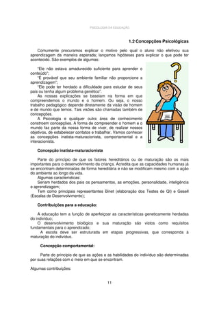 PSICOLOGIA DA EDUCAÇÃO

1.2 Concepções Psicológicas
Comumente procuramos explicar o motivo pelo qual o aluno não efetivou sua
aprendizagem da maneira esperada; lançamos hipóteses para explicar o que pode ter
acontecido. São exemplos de algumas:
“Ele não estava amadurecido suficiente para aprender o
conteúdo”;
“É provável que seu ambiente familiar não proporcione a
aprendizagem”;
“Ele pode ter herdado a dificuldade para estudar de seus
pais ou tenha algum problema genético”.
As nossas explicações se baseiam na forma em que
compreendemos o mundo e o homem. Ou seja, o nosso
trabalho pedagógico depende diretamente da visão de homem
e de mundo que temos. Tais visões são chamadas também de
concepções.
A Psicologia e qualquer outra área de conhecimento
constroem concepções. A forma de compreender o homem e o
mundo faz parte da nossa forma de viver, de realizar nossos
objetivos, de estabelecer contatos e trabalhar. Vamos conhecer
as concepções inatista-maturacionista, comportamental e a
interacionista.
Concepção inatista-maturacionista
Parte do princípio de que os fatores hereditários ou de maturação são os mais
importantes para o desenvolvimento da criança. Acredita que as capacidades humanas já
se encontram determinadas de forma hereditária e não se modificam mesmo com a ação
do ambiente ao longo da vida.
Algumas características:
Seriam herdados dos pais os pensamentos, as emoções, personalidade, inteligência
e aprendizagem;
Tem como principais representantes Binet (elaboração dos Testes de QI) e Gesell
(Escalas de Desenvolvimento);
Contribuições para a educação:
A educação tem a função de aperfeiçoar as características geneticamente herdadas
do indivíduo;
O desenvolvimento biológico e sua maturação são vistos como requisitos
fundamentais para o aprendizado;
A escola deve ser estruturada em etapas progressivas, que corresponda à
maturação do indivíduo.
Concepção comportamental:
Parte do princípio de que as ações e as habilidades do indivíduo são determinadas
por suas relações com o meio em que se encontram.
Algumas contribuições:
11

 