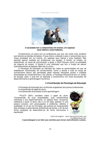 PSICOLOGIA DA EDUCAÇÃO

A sociedade tem o compromisso em ensinar, em repassar
seus valores e suas tradições.
Cometeríamos um grave erro se achássemos que isso não existe mais (evidente
que fazendo as devidas correções). O que chamo a atenção é para o compromisso que a
nossa sociedade tem em ensinar, em repassar seus valores e suas tradições. Não
aprende apenas mediado por professores nas escolas. A família, os amigos, as
experiências, os meios de comunicação, a igreja, a VIDA! Educam (como na sociedade
da máquina do tempo). A Escola é uma instituição que tem a função de educar
sistematicamente as pessoas. Mas não é a única.
A Psicologia da Educação se interessa por todas as oportunidades em que se
estabelecem transmissões de conhecimentos. Como a escola é onde as trocas de
conhecimento teórico são permeadas pelas intensas interações sociais e múltiplas
diversidades de comportamentos e de valores, a Psicologia Educacional tem um campo
de atuação vasto, o qual tem se dedicado a transformá-la num local favorecedor de
desenvolvimento e aprendizagem harmônico.

1.4 Contribuição da Psicologia da Educação
A Psicologia da Educação tem contribuído englobando dois pontos fundamentais:
A compreensão do papel do aluno;
A compreensão do processo ensino-aprendizagem.
PILLETI (2001) considera sobre o papel do aluno:
“Compreensão de suas necessidades, suas características
individuais e seu desenvolvimento, no aspecto físico, emocional,
intelectual e social. O aluno não é um ser ideal, abstrato. É uma
pessoa concreta, com preocupações e problemas, defeitos e
qualidades. É um ser em formação, que precisa ser compreendido
pelo professor e pelos demais profissionais da escola, a fim de que
tenha condições de desenvolver-se de forma harmoniosa e
equilibrada”.
Fonte da imagem: www.vila.org.br/revista_vila
_21/alfabetizacao.htm
A aprendizagem é um fator que contribui para tornar mais eficiente o ensino.

13

 