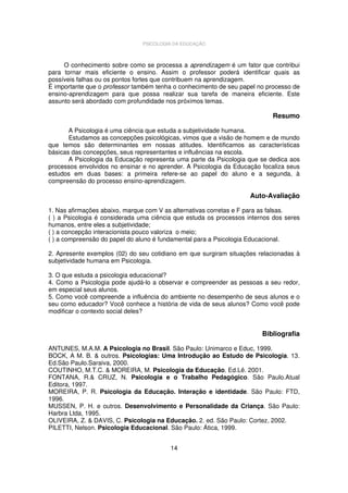 PSICOLOGIA DA EDUCAÇÃO

O conhecimento sobre como se processa a aprendizagem é um fator que contribui
para tornar mais eficiente o ensino. Assim o professor poderá identificar quais as
possíveis falhas ou os pontos fortes que contribuem na aprendizagem.
É importante que o professor também tenha o conhecimento de seu papel no processo de
ensino-aprendizagem para que possa realizar sua tarefa de maneira eficiente. Este
assunto será abordado com profundidade nos próximos temas.

Resumo
A Psicologia é uma ciência que estuda a subjetividade humana.
Estudamos as concepções psicológicas, vimos que a visão de homem e de mundo
que temos são determinantes em nossas atitudes. Identificamos as características
básicas das concepções, seus representantes e influências na escola.
A Psicologia da Educação representa uma parte da Psicologia que se dedica aos
processos envolvidos no ensinar e no aprender. A Psicologia da Educação focaliza seus
estudos em duas bases: a primeira refere-se ao papel do aluno e a segunda, à
compreensão do processo ensino-aprendizagem.

Auto-Avaliação
1. Nas afirmações abaixo, marque com V as alternativas corretas e F para as falsas.
( ) a Psicologia é considerada uma ciência que estuda os processos internos dos seres
humanos, entre eles a subjetividade;
( ) a concepção interacionista pouco valoriza o meio;
( ) a compreensão do papel do aluno é fundamental para a Psicologia Educacional.
2. Apresente exemplos (02) do seu cotidiano em que surgiram situações relacionadas à
subjetividade humana em Psicologia.
3. O que estuda a psicologia educacional?
4. Como a Psicologia pode ajudá-lo a observar e compreender as pessoas a seu redor,
em especial seus alunos.
5. Como você compreende a influência do ambiente no desempenho de seus alunos e o
seu como educador? Você conhece a história de vida de seus alunos? Como você pode
modificar o contexto social deles?

Bibliografia
ANTUNES, M.A.M. A Psicologia no Brasil. São Paulo: Unimarco e Educ, 1999.
BOCK, A M. B. & outros. Psicologias: Uma Introdução ao Estudo de Psicologia. 13.
Ed.São Paulo.Saraiva, 2000.
COUTINHO, M.T.C. & MOREIRA, M. Psicologia da Educação. Ed.Lê. 2001.
FONTANA, R.& CRUZ, N. Psicologia e o Trabalho Pedagógico. São Paulo.Atual
Editora, 1997.
MOREIRA, P. R. Psicologia da Educação. Interação e identidade. São Paulo: FTD,
1996.
MUSSEN, P. H. e outros. Desenvolvimento e Personalidade da Criança. São Paulo:
Harbra Ltda, 1995.
OLIVEIRA, Z. & DAVIS, C. Psicologia na Educação. 2. ed. São Paulo: Cortez, 2002.
PILETTI, Nelson. Psicologia Educacional. São Paulo: Ática, 1999.
14

 