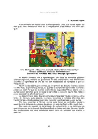 PSICOLOGIA DA EDUCAÇÃO

2.1 Aprendizagem
Cada momento em nossas vidas é uma experiência única, que não se repete. Por
mais que a rotina tente tornar nosso dia -a -dia previsível, o resultado ao final nunca será
igual.

Fonte da imagem - http://www.ic.sunysb.edu/Stu/bosulliv/classroom.gif
Torne os conteúdos escolares aparentemente
distantes da realidade dos alunos em algo significativo

O mesmo acontece com a Aprendizagem. Em todos os momentos podemos
aprender algo novo, diferente do que sempre foi feito anteriormente, mas determinados
assuntos são aprendidos de uma só vez, sem necessidade de repetições e que são
inesquecíveis.
Quem não se recorda, por exemplo, do seu primeiro dia de aula, ou então, quando
seu filho falou as primeiras palavras, ou quando foi duramente repreendido na infância
pelos seus pais? Por que tais eventos raramente são esquecidos? O que ocorre com os
alunos quando achamos que o conteúdo foi aprendido e, passados alguns dias, nada ou
pouco sabe sobre o referido conteúdo?
Ao assumirmos o papel de professor procuramos propor novos exercícios, outras
fontes de literatura, aulas-passeio, exemplos, exercícios e métodos diferentes para
transformar os conteúdos escolares em algo mais interessante para os nossos alunos.
Por isso, encontrar a fórmula correta para tornar os conteúdos escolares
aparentemente distantes da realidade dos alunos em algo significativo não é tarefa fácil.
Boa parte do sucesso na transmissão do conhecimento e na elaboração da
aprendizagem do aluno depende da colaboração do professor, pois este é um conhecedor
das peculiaridades dos seus estudantes assim como do processo que envolve o
aprender.

16

 