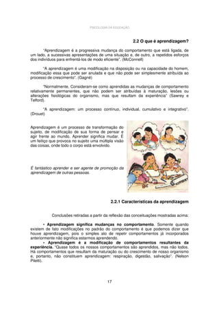 PSICOLOGIA DA EDUCAÇÃO

2.2 O que é aprendizagem?
“Aprendizagem é a progressiva mudança do comportamento que está ligada, de
um lado, a sucessivas apresentações de uma situação e, de outro, a repetidos esforços
dos indivíduos para enfrentá-los de modo eficiente”. (McConnell)
“A aprendizagem é uma modificação na disposição ou na capacidade do homem,
modificação essa que pode ser anulada e que não pode ser simplesmente atribuída ao
processo de crescimento”. (Gagné)
“Normalmente, Consideram-se como aprendidas as mudanças de comportamento
relativamente permanentes, que não podem ser atribuídas à maturação, lesões ou
alterações fisiológicas do organismo, mas que resultam da experiência” (Sawrey e
Telford).
“A aprendizagem: um processo contínuo, individual, cumulativo e integrativo”.
(Drouet)
Aprendizagem é um processo de transformação do
sujeito, de modificação de sua forma de pensar e
agir frente ao mundo. Aprender significa mudar. É
um feitiço que provoca no sujeito uma múltipla visão
das coisas, onde todo o corpo está envolvido.

É fantástico aprender e ser agente de promoção da
aprendizagem de outras pessoas.

2.2.1 Características da aprendizagem
Conclusões retiradas a partir da reflexão das conceituações mostradas acima:
• Aprendizagem significa mudanças no comportamento. Somente quando
existem de fato modificações no padrão do comportamento é que podemos dizer que
houve aprendizagem, pois o simples ato de repetir comportamentos já incorporados
anteriormente não significa estarmos aprendendo.
• Aprendizagem é a modificação de comportamentos resultantes da
experiência. “Quase todos os nossos comportamentos são aprendidos, mas não todos.
Há comportamentos que resultam da maturação ou do crescimento de nosso organismo
e, portanto, não constituem aprendizagem: respiração, digestão, salivação”. (Nelson
Piletti).

17

 