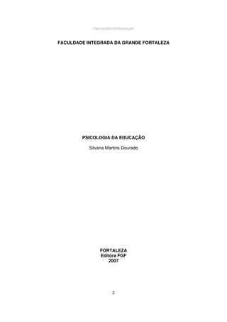 PSICOLOGIA DA EDUCAÇÃO

FACULDADE INTEGRADA DA GRANDE FORTALEZA

PSICOLOGIA DA EDUCAÇÃO
Silvana Martins Dourado

FORTALEZA
Editora FGF
2007

2

 