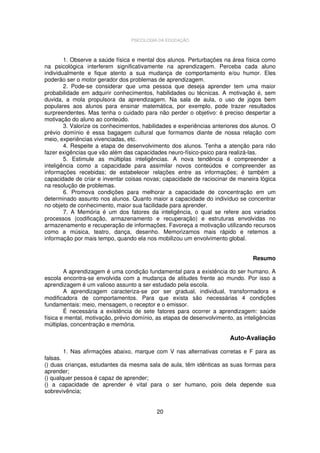 PSICOLOGIA DA EDUCAÇÃO

1. Observe a saúde física e mental dos alunos. Perturbações na área física como
na psicológica interferem significativamente na aprendizagem. Perceba cada aluno
individualmente e fique atento a sua mudança de comportamento e/ou humor. Eles
poderão ser o motor gerador dos problemas de aprendizagem.
2. Pode-se considerar que uma pessoa que deseja aprender tem uma maior
probabilidade em adquirir conhecimentos, habilidades ou técnicas. A motivação é, sem
duvida, a mola propulsora da aprendizagem. Na sala de aula, o uso de jogos bem
populares aos alunos para ensinar matemática, por exemplo, pode trazer resultados
surpreendentes. Mas tenha o cuidado para não perder o objetivo: é preciso despertar a
motivação do aluno ao conteúdo.
3. Valorize os conhecimentos, habilidades e experiências anteriores dos alunos. O
prévio domínio é essa bagagem cultural que formamos diante de nossa relação com
meio, experiências vivenciadas, etc.
4. Respeite a etapa de desenvolvimento dos alunos. Tenha a atenção para não
fazer exigências que vão além das capacidades neuro-físico-psico para realizá-las.
5. Estimule as múltiplas inteligências. A nova tendência é compreender a
inteligência como a capacidade para assimilar novos conteúdos e compreender as
informações recebidas; de estabelecer relações entre as informações; é também a
capacidade de criar e inventar coisas novas; capacidade de raciocinar de maneira lógica
na resolução de problemas.
6. Promova condições para melhorar a capacidade de concentração em um
determinado assunto nos alunos. Quanto maior a capacidade do indivíduo se concentrar
no objeto de conhecimento, maior sua facilidade para aprender.
7. A Memória é um dos fatores da inteligência, o qual se refere aos variados
processos (codificação, armazenamento e recuperação) e estruturas envolvidas no
armazenamento e recuperação de informações. Favoreça a motivação utilizando recursos
como a música, teatro, dança, desenho. Memorizamos mais rápido e retemos a
informação por mais tempo, quando ela nos mobilizou um envolvimento global.
Resumo
A aprendizagem é uma condição fundamental para a existência do ser humano. A
escola encontra-se envolvida com a mudança de atitudes frente ao mundo. Por isso a
aprendizagem é um valioso assunto a ser estudado pela escola.
A aprendizagem caracteriza-se por ser gradual, individual, transformadora e
modificadora de comportamentos. Para que exista são necessárias 4 condições
fundamentais: meio, mensagem, o receptor e o emissor.
É necessária a existência de sete fatores para ocorrer a aprendizagem: saúde
física e mental, motivação, prévio domínio, as etapas de desenvolvimento, as inteligências
múltiplas, concentração e memória.

Auto-Avaliação
1. Nas afirmações abaixo, marque com V nas alternativas corretas e F para as
falsas.
() duas crianças, estudantes da mesma sala de aula, têm idênticas as suas formas para
aprender;
() qualquer pessoa é capaz de aprender;
() a capacidade de aprender é vital para o ser humano, pois dela depende sua
sobrevivência;
20

 