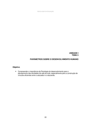 PSICOLOGIA DA EDUCAÇÃO

UNIDADE I
TEMA 3
PARÂMETROS SOBRE O DESENVOLVIMENTO HUMANO

Objetivo
•

Compreender a importância da Psicologia do desenvolvimento para o
planejamento das atividades de sala de aula, especialmente para a construção de
vínculos eficientes entre o educador e o educando.

22

 