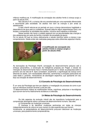 PSICOLOGIA DA EDUCAÇÃO

infância modificou-se. A modificação da concepção dos adultos frente à criança surgiu a
partir do século XVII.
Nos séculos X-XI, a criança não era caracterizada por uma expressão diferenciada
e reconhecida pela sociedade. Os adultos mal viam as crianças e pior ainda os
adolescentes.
A fase infantil reduzia-se ao período em que a criança demonstrava fragilidade e
dependência de seus pais ou cuidadores. Quando adquiria algum desembaraço físico, era
levada a compartilhar as atividades dos adultos, inclusive seus trabalhos e diversões.
Nesse sentido não havia o cuidado especial com as peculiaridades das crianças e
dos adolescentes por parte da família e também da sociedade da época.
Foi no século XX que se iniciou efetivamente o estudo científico sobre a criança e seu
comportamento. Desde então são realizadas pesquisas sobre diferentes aspectos infantis.

A modificação da concepção dos
adultos frente à criança surgiu a
partir do século XVII.

As teorizações da Psicologia Infantil, concepção do desenvolvimento psíquico sob o
enfoque psicanalítico, a construção da inteligência proposta por Piaget, o estudo da
interação do desenvolvimento físico e mental proposto por A. Gesel, as pesquisas sobre o
primeiro ano de vida de R. Spitz consolidam, atualmente, a significação da criança como
diferente do adulto, com necessidades diferentes, sentimentos e emoções particulares de
cada idade e, portanto, merecedores de abordagem específica, que apresente em seu
bojo sua situação de desenvolvimento.

3.3 Conceito de Psicologia do Desenvolvimento
É um ramo da Psicologia que tem por objetivo a investigação do processo do como e por
que os indivíduos evoluem durante o ciclo de vida.
O desenvolvimento implica as modificações físicas, cognitivas, psíquicas e neurológicas
que ocorrem de forma relativamente duradoura e ordenada.

3.4 Metas da Psicologia do Desenvolvimento
Os três aspectos da evolução infantil são de importância fundamental para a
compreensão abrangente sobre o processo de desenvolvimento humano. São eles:
a) Compreender as mudanças universais.
O interesse é de identificar mudanças pertinentes em todas as crianças
independentemente da cultura em que viveram ou das experiências que tiveram.
Inicialmente, os pesquisadores do desenvolvimento procuram descrever as mudanças
universais, para posteriormente compreendê-las.

24

 