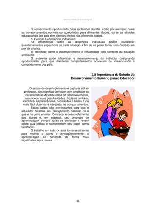 PSICOLOGIA DA EDUCAÇÃO

O conhecimento oportunizado pode esclarecer dúvidas, como por exemplo, quais
os comportamentos normais ou apropriados para diferentes idades, ou se as atitudes
educacionais dos pais têm distintos efeitos nas diferentes idades.
b) Explicar as diferenças individuais.
As informações sobre as diferenças individuais podem esclarecer
questionamentos específicos de cada situação a fim de se poder tomar uma decisão em
prol da criança.
c) Identificar como o desenvolvimento é influenciado pelo contexto ou situação
ambiental.
O ambiente pode influenciar o desenvolvimento do indivíduo designando
oportunidades para que diferentes comportamentos ocorrerem ou influenciando o
comportamento dos pais.

3.5 Importância do Estudo do
Desenvolvimento Humano para o Educador
O estudo do desenvolvimento é bastante útil ao
professor, pois significa conhecer com amplitude as
características de cada etapa do desenvolvimento,
reconhecer suas peculiaridades. Pode-se também,
identificar as preferências, habilidades e limites. Fica
mais fácil observar e interpretar os comportamentos.
Esses dados são interessantes para que o
educador construa seu planejamento baseado no o
que e no como ensinar. Conhecer o desenvolvimento
dos alunos e, em especial, seu processo de
aprendizagem sempre ajuda ao professor a refletir
sobre sua prática e compreender seu papel como
facilitador.
O trabalho em sala de aula torna-se atraente
para motivar o aluno e conseqüentemente, a
aprendizagem se consolida de forma mais
significativa e prazerosa.

25

 