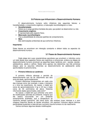 PSICOLOGIA DA EDUCAÇÃO

3.6 Fatores que Influenciam o Desenvolvimento Humano
O desenvolvimento humano sofre influência dos seguintes fatores: a
hereditariedade, o crescimento orgânico, a maturação neurofisiológica e o meio.
• Hereditariedade:
Refere-se à carga genética herdada dos pais, que podem se desenvolver ou não.
• Crescimento orgânico
É representado pelo aspecto físico.
• Maturação neurofisiológica
Traz a possibilidade de executar padrões de comportamento.
• Meio
São estimulações ambientais de que sofremos influência.
Importante:
Estes fatores se encontram em interação constante e afetam todos os aspectos do
desenvolvimento humano.

3.7 Fases do Desenvolvimento Humano
Cada etapa tem suas características peculiares que envolvem o indivíduo como
um todo desde seus aspectos físicos aos cognitivos e emocionais, embora as etapas do
desenvolvimento humano envolvam as seguintes fases: lactência, pré – escolar, escolar,
adolescência, adulta e velhice. Neste tema apenas nos deteremos nas três primeiras
etapas; pois os assuntos referentes ao desenvolvimento do adolescente serão
aprofundados no próximo tema.
•

Primeira Infância ou Lactência:

A primeira infância abrange o período do
desenvolvimento que vai do nascimento aos dois
anos de idade, aproximadamente.
Existem diferenças fundamentais em cada uma
das crianças como, por exemplo, o peso, o tamanho
e o ritmo de crescimento. Ao nascer, o bebê tem
cerca de aproximadamente 3 kg a 3,5 kg e mede
cerca de 50 centímetros de altura. Estamos
informando dados aproximados, está certo?
Ao nascer, o bebê tem que enfrentar uma série
de modificações advindas do ambiente. Imagine que
ele estava convivendo em um ambiente
extremamente acolhedor, que a temperatura se
mantinha sempre quentinha, não havia fome, não existiam luzes intensas e o som
chegava fraquinho devido ao liquido amniótico. Um paraíso!! Inclusive alguns teóricos
psicanalistas sustentam a tese de que o primeiro trauma humano é o do nascimento.
Vamos conhecer algumas dessas modificações:

26

 