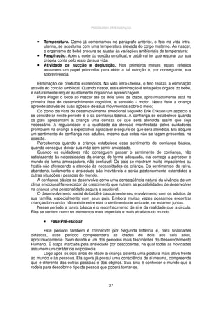 PSICOLOGIA DA EDUCAÇÃO

•

•
•

Temperatura. Como já comentamos no parágrafo anterior, o feto na vida intrauterina, se acostuma com uma temperatura elevada do corpo materno. Ao nascer,
o organismo do bebê procura se ajustar às variações ambientais de temperatura;
Respiração. Após o corte do cordão umbilical, o bebê vai ter que respirar por sua
própria conta pelo resto de sua vida.
Atividade de sucção e deglutição. Nos primeiros meses esses reflexos
assumem um papel primordial para obter a tal nutrição e, por conseguinte, sua
sobrevivência.

Eliminação de produtos excretórios. Na vida intra-uterina, o feto realiza a eliminação
através do cordão umbilical. Quando nasce, essa eliminação é feita pelos órgãos do bebê,
e naturalmente requer ajustamento orgânico e aprendizagem.
Para Piaget o bebê ao nascer até os dois anos de idade, aproximadamente está na
primeira fase do desenvolvimento cognitivo, a sensório - motor. Nesta fase a criança
aprende através de suas ações e de seus movimentos sobre o meio;
Do ponto de vista do desenvolvimento emocional segundo Erik Erikson um aspecto a
se considerar neste período é o da confiança básica. A confiança se estabelece quando
os pais apresentam à criança uma certeza de que será atendida assim que seja
necessário. A regularidade e a qualidade da atenção manifestada pelos cuidadores
promovem na criança a expectativa agradável e segura de que será atendida. Ela adquire
um sentimento de confiança nos adultos, mesmo que estes não se façam presentes, na
ocasião.
Percebemos quando a criança estabelece esse sentimento de confiança básica,
quando consegue deixar sua mãe sem sentir ansiedade.
Quando os cuidadores não conseguem passar o sentimento de confiança, não
satisfazendo às necessidades da criança de forma adequada, ela começa a perceber o
mundo de forma ameaçadora, não confiável. Os pais se mostram muito impacientes ou
hostis não oferecendo a atenção às necessidades da criança. Os sentimentos de raiva,
abandono, isolamento e ansiedade são inevitáveis e serão posteriormente estendidos a
outras situações / pessoas do mundo.
A confiança básica se desenvolve como uma conseqüência natural da vivência de um
clima emocional favorecedor de crescimento que nutrem as possibilidades de desenvolver
na criança uma personalidade segura e saudável.
O desenvolvimento social do bebê é basicamente seu envolvimento com os adultos de
sua família, especialmente com seus pais. Embora muitas vezes possamos encontrar
crianças brincando, não existe entre elas o sentimento de amizade, de estarem juntas.
Nesse período a tarefa básica é o reconhecimento de si e da realidade que a circula.
Elas se sentem como os elementos mais especiais e mais atrativos do mundo.
•

Fase Pré-escolar

Este período também é conhecido por Segunda Infância e, para finalidades
didáticas, esse período compreenderá as idades de dois aos seis anos,
aproximadamente. Sem dúvida é um dos períodos mais fascinantes do Desenvolvimento
Humano. É etapa marcada pela ansiedade por descobertas, na qual todas as novidades
assumem um caráter de onipotência.
Logo após os dois anos de idade a criança ostenta uma postura mais ativa frente
ao mundo e às pessoas. Ela agora já possui uma consciência de si mesma, compreende
que é diferente das outras pessoas e dos objetos. Sua sina é conhecer o mundo que a
rodeia para descobrir o tipo de pessoa que poderá tornar-se.

27

 