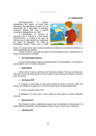 PSICOLOGIA DA EDUCAÇÃO

4.1 Adolescente
Etimologicamente,
a
palavra
adolescência tem origem do verbo latino
adolescere, que representa o crescer ou o se
desenvolver até a maturidade. O psicólogo
americano Stanley Hall criou o primeiro
conceito de Adolescência, em 1904.
É considerado um período de
transição entre a infância e a fase adulta.
Historicamente, a mudança da fase da
infância para a idade adulta era evidenciada
por rituais de passagem. Em todas as
sociedades existem rituais para a idade
adulta. Os rituais serviam para avaliar as possíveis condições do jovem para enfrentar as
responsabilidades dos adultos.
Vamos conhecer a evolução de alguns ritos de passagem para a adolescência ao
longo da história da humanidade:
•

Na Antiguidade Clássica

O jovem grego adquiria status se passasse pelo rito de passagem: um período de
aprendizagem com um mestre e discípulo.
•

Idade Média

Deixar de ser criança, significava ser ordenado cavaleiro. Fato que acontecia por
volta dos 15 anos de idade, época em que recebia armas, cavalo de combate e armadura
para os torneios.
•

No Século XVII

A iniciação na vida adulta se dava pelo ingresso do jovem no serviço militar. No
entanto, os trabalhos na agricultura e nas manufaturas eram iniciados desde cedo.
•

Entre os séculos XVIII e XIX.

A passagem do jovem para a fase adulta era feita após a primeira desilusão
amorosa.
•

Década de 50

Nos Estados Unidos a adolescência passa a ser considerada um status social. As
oportunidades de ingressar uma faculdade e consumir para o jovem eram crescentes.
•

Década de 60

32

 