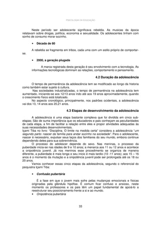 PSICOLOGIA DA EDUCAÇÃO

Neste período ser adolescente significava rebeldia. As musicas da época
relatavam sobre drogas, política, economia e sexualidade. Os adolescentes tinham com
sonho de consumo morar sozinho.
•
se.

Década de 80

A rebeldia se fragmenta em tribos, cada uma com um estilo próprio de comportar-

•

2000, a geração plugada

A marca registrada desta geração é seu envolvimento com a tecnologia. As
informações tecnológicas dominam as relações, comportamento e pensamento.

4.2 Duração da adolescência
O tempo de permanência da adolescência tem se modificado ao longo da historia
como também estar sujeito à cultura.
Nas sociedades industrializadas, o tempo de permanência na adolescência tem
aumentado, iniciando-se aos 12/13 anos indo até aos 19 anos aproximadamente, quando
o crescimento físico está totalizado.
No aspecto cronológico, principalmente, nos padrões ocidentais, a adolescência
vai dos 13, 14 anos aos 20,21 anos.

4.3 Etapas de desenvolvimento da adolescência
A adolescência é uma etapa bastante complexa que foi dividida em cinco subetapas; São de suma importância que os educadores e pais conheçam as peculiaridades
de cada etapa, a fim de facilitar a relação entre eles e propor atividades adequadas às
suas necessidades desenvolvimentais.
Içami Tiba no livro: “Disciplina. O limite na medida certa” considera a adolescência “um
segundo parto: nascer da família para andar sozinho na sociedade”. Para o adolescente,
nascer é necessário, expulsar seus laços dos familiares do seu mundo, embora continue
dependendo deles para sua sobrevivência.
O processo do adolescer depende do sexo. Nas meninas, o processo da
puberdade inicia-se nas idades de 9 e 10 anos; a menarca aos 11 ou 12 anos e acontece
a onipotência juvenil. Já nos meninos esse procedimento se organiza de maneira
diferente, a puberdade é mais longa e seu inicio é mais tardio (10 -11 anos); aos 15 – 16
anos é o momento da mutação e a onipotência juvenil pode ser prolongada até os 18 ou
20 anos.
Vamos conhecer essas cinco etapas da adolescência, segundo o referencial do
psiquiatra Içami Tiba:
•

Confusão pubertária

É a fase em que o jovem mais sofre pelas mudanças emocionais e físicas
originadas pela glândula hipófise. É comum ficar confuso e ansioso, neste
momento os professores e os pais têm um papel fundamental de apoiá-lo a
reestruturar seu posicionamento frente a si e ao mundo.
• Onipotência pubertária

33

 