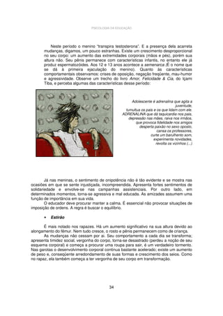 PSICOLOGIA DA EDUCAÇÃO

Neste período o menino “transpira testosterona”. E a presença dela acarreta
mudanças, digamos, um pouco estranhas. Existe um crescimento desproporcional
no seu corpo: um aumento das extremidades corporais (mãos e pés), porém sua
altura não. Seu pênis permanece com características infantis, no entanto ele já
produz espermatozóides. Aos 12 e 13 anos acontece a semenarca (É o nome que
se dá à primeira ejaculação do menino). Quanto às características
comportamentais observamos: crises de oposição, negação freqüente, mau-humor
e agressividade. Observe um trecho do livro Amor, Felicidade & Cia, do Içami
Tiba, e perceba algumas das características desse período:

Adolescente é adrenalina que agita a
juventude,
tumultua os pais e os que lidam com ele.
ADRENALINA que dá taquicardia nos pais,
depressão nas mães, raiva nos irmãos,
que provoca fidelidade nos amigos
desperta paixão no sexo oposto,
cansa os professores,
curte um barulhento som,
experimenta novidades,
revolta os vizinhos (...)

Já nas meninas, o sentimento de onipotência não é tão evidente e se mostra nas
ocasiões em que se sente injustiçada, incompreendida. Apresenta fortes sentimentos de
solidariedade e envolve-se nas campanhas assistenciais. Por outro lado, em
determinados momentos, torna-se agressiva e mal educada. As amizades assumem uma
função de importância em sua vida.
O educador deve procurar manter a calma. É essencial não provocar situações de
imposição de ordens. A regra é buscar o equilíbrio.
•

Estirão

É mais notado nos rapazes. Há um aumento significativo na sua altura devido ao
alongamento do fêmur. Nem tudo cresce, o rosto e pênis permanecem como de criança.
As mudanças não cessam por ai. Seu comportamento a cada dia se transforma;
apresenta timidez social, vergonha do corpo, torna-se desastrado (perdeu a noção de seu
esquema corporal) e começa a procurar uma roupa para sair, é um verdadeiro tormento.
Nas garotas o desenvolvimento corporal continua bastante acelerado; existe um aumento
de peso e, conseqüente arredondamento de suas formas e crescimento dos seios. Como
no rapaz, ela também começa a ter vergonha de seu corpo em transformação.

34

 