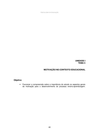 PSICOLOGIA DA EDUCAÇÃO

UNIDADE I
TEMA 5
MOTIVAÇÃO NO CONTEXTO EDUCACIONAL

Objetivo
•

Favorecer a compreensão sobre a importância do estudo os aspectos gerais
da motivação para o desenvolvimento do processo ensino-aprendizagem.

40

 