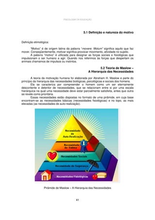 PSICOLOGIA DA EDUCAÇÃO

5.1 Definição e natureza do motivo
Definição etimológica:
“Motivo” é de origem latina da palavra “movere. Motum” significa aquilo que faz
mover. Conseqüentemente, motivar significa provocar movimento, atividade no sujeito.
A palavra “motivo” é utilizada para designar as forças sociais e fisiológicas que
impulsionam o ser humano a agir. Quando nos referimos às forças que despertam os
animais chamamos de impulsos ou instintos.

5.2 Teoria de Maslow –
A Hierarquia das Necessidades
A teoria da motivação humana foi elaborada por Abraham H. Maslow e parte do
princípio da hierarquia das necessidades biológicas, psicológicas e sociais dos homens.
Ela se caracteriza por compreender o homem como um ser eternamente
descontente e detentor de necessidades, que se relacionam entre si por uma escala
hierárquica na qual uma necessidade deve estar parcialmente satisfeita, antes que outra
se revele como prioritária.
Essas necessidades estão dispostas no formato de uma pirâmide, em cuja base
encontram-se as necessidades básicas (necessidades fisiológicas) e no topo, as mais
elevadas (as necessidades de auto-realização).

Pirâmide de Maslow – A Hierarquia das Necessidades

41

 