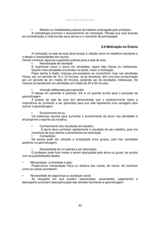 PSICOLOGIA DA EDUCAÇÃO

•
Método ou modalidades práticas de trabalho empregado pelo professor;
A metodologia promove o favorecimento da motivação. Planeje sua aula levando
em consideração a vivência dos seus alunos e o momento de participação;

5.6 Motivação no Ensino
A motivação na sala de aula deve buscar a relação entre os trabalhos escolares e
o desejo e necessidades dos alunos.
Vamos conhecer algumas sugestões práticas para a sala de aula:
•
Necessidade de atividade
É importante incluir o aluno em atividades, sejam elas físicas ou intelectuais.
Quanto mais atividades envolvidas na tarefa, maior a motivação.
Fique atenta à idade: crianças pré-escolares se concentram mais nas atividades
físicas, por um período de 10 a 15 minutos. Já as escolares, têm uma boa concentração
por um período de em média 20 minutos, podendo ser de atividades intelectuais. Os
maiores se beneficiam em atividades em média de 40 a 50 minutos.
•
Intenção deliberada para aprender;
O desejo em aprender é precioso. Ele é um grande auxílio para o processo de
aprendizagem.
A prática de sala de aula tem demonstrado que o esclarecimento sobre a
importância do conteúdo a ser aprendido para sua vida representa uma vantagem para
ocorrer à aprendizagem.
•
Envolvimento do eu;
Um poderoso recurso para aumentar o envolvimento do aluno nas atividades é
encorajá-lhe o espírito da iniciativa.
•

Conhecimento dos resultados do trabalho;
O aluno deve conhecer rapidamente o resultado de seu trabalho, pois cria
incentivos de auto-estima e sentimentos de realização.
•
Competição;
Na escola pode ser utilizada a competição entre grupos, pois traz resultados
positivos na aprendizagem;
•
Necessidade de um padrão a ser alcançado;
O professor pode fixar metas a serem alcançadas pelo aluno ou grupo, de acordo
com as possibilidades destes.
•

Manipulação, curiosidade e jogo;
Proporcionar manipulação física ou ideativa das coisas, de mexer, de conhecer
como as coisas acontecem.
•

Necessidade de segurança ou aceitação social.
As situações em que existem repreensões, severidades, julgamentos e
desrespeito provocam desorganização das atitudes favoráveis à aprendizagem.

43

 