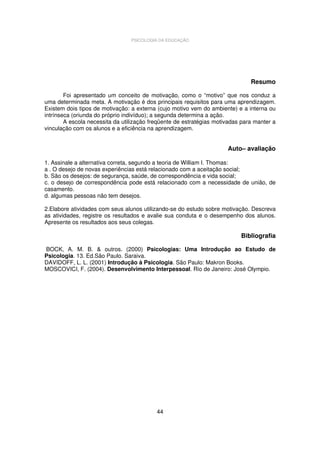 PSICOLOGIA DA EDUCAÇÃO

Resumo
Foi apresentado um conceito de motivação, como o “motivo” que nos conduz a
uma determinada meta. A motivação é dos principais requisitos para uma aprendizagem.
Existem dois tipos de motivação: a externa (cujo motivo vem do ambiente) e a interna ou
intrínseca (oriunda do próprio indivíduo); a segunda determina a ação.
A escola necessita da utilização freqüente de estratégias motivadas para manter a
vinculação com os alunos e a eficiência na aprendizagem.

Auto– avaliação
1. Assinale a alternativa correta, segundo a teoria de William I. Thomas:
a . O desejo de novas experiências está relacionado com a aceitação social;
b. São os desejos: de segurança, saúde, de correspondência e vida social;
c. o desejo de correspondência pode está relacionado com a necessidade de união, de
casamento.
d. algumas pessoas não tem desejos.
2.Elabore atividades com seus alunos utilizando-se do estudo sobre motivação. Descreva
as atividades, registre os resultados e avalie sua conduta e o desempenho dos alunos.
Apresente os resultados aos seus colegas.

Bibliografia
BOCK, A. M. B. & outros. (2000) Psicologias: Uma Introdução ao Estudo de
Psicologia. 13. Ed.São Paulo. Saraiva.
DAVIDOFF, L. L. (2001) Introdução à Psicologia. São Paulo: Makron Books.
MOSCOVICI, F. (2004). Desenvolvimento Interpessoal. Rio de Janeiro: José Olympio.

44

 
