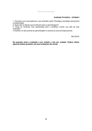 PSICOLOGIA DA EDUCAÇÃO

Avaliação Formativa – Unidade I
1. Conceitue com suas palavras o que entendeu sobre Psicologia, psicologia educacional
e subjetividade.
2. Quais são os fatores que contribuem para a aprendizagem?
3. Quais as condutas mais apropriadas para o professor manter sua sala de aula
motivada?
4. Escolha um dos autores da aprendizagem e escreva os seus principais pontos.
Boa Sorte!
Na proposta atual a avaliação é por modulo e não por unidade. Poderá utilizar
algumas destas questões nas auto-avaliações dos temas

45

 