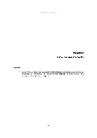 PSICOLOGIA DA EDUCAÇÃO

UNIDADE II
PSICOLOGIA DA EDUCAÇÃO

Objetivo
•

Gerar reflexão sobre os principais fundamentos psicológicos concernentes ap
processo de construção do conhecimento segundo a interpretação das
principais abordagens psicológicas.

46

 