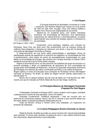 PSICOLOGIA DA EDUCAÇÃO

1.1 Carl Rogers
O principal expoente da abordagem humanista é o norte
– americano Carl Ransom Rogers que nasceu em 8 de janeiro
de 1902 em Oak Park, Chicago. Teve uma infância isolada e
recebeu forte influencia da religiosidade de sua família.
Mostrou-se um excelente aluno, com ávidos interesses
científicos. Na Universidade de Wisconsin, teve significativas
experiências de relacionamento e recompensadoras. Já pastor
aprofundando seus estudos de teologia, passou a interessar-se
por psicologia.
Carl Rogers (1902 -1987)

Inicialmente, como psicólogo, trabalhou com crianças em
Rochester, Nova York, por doze anos. Seu envolvimento com as crianças vítimas de
violência física despertou o interesse em estruturar uma teoria, o que ele iria denominar
mais tarde de Abordagem Centrada na Pessoa.
O desenvolvimento de sua teoria sobre personalidade e abordagem clinica foi
aperfeiçoada através da experiência no exercício de magistério na Universidade de Ohio
e posteriormente, como diretor do centro de aconselhamento fundamentado em suas
idéias na Universidade de Chicago. Seu primeiro livro Terapia Centrada no Cliente (1951)
apresenta sua primeira teoria formal sobre a terapia.
Rogers é reconhecido como um dos pioneiros nos trabalhos de grupo de encontro e o
primeiro psicólogo a dirigir um departamento de psiquiatria de uma universidade de
grande porte (Universidade de Wisconsin). Inclusive foi agraciado Associação Americana
de Psicologia com prêmios de melhor contribuição científica e o de melhor profissional.
Rogers aplicou na área da Educação seus princípios da Psicologia Clínica (Abordagem
Centrada na Pessoa). No Brasil, as idéias de Rogers tiveram grande repercussão na
década dede 70.
Morreu de um ataque cardíaco aos 85 anos de idade, em 5 de fevereiro de 1987,
mesmo ano que foi indicado ao Prêmio Nobel da Paz em San Diego, Califórnia.

1.2 Princípios Básicos da Abordagem Humanista
Proposta Por Carl Rogers
A Abordagem Centrada na Pessoa (ACP), como o próprio nome sugere, considera
a pessoa como o centro de suas atenções, como o fim básico.
Postulado Fundamental: Tendência Atualizante – todo ser humano tem um
potencial de crescimento pessoal, natural, que lhe é inerente e que ocorrerá desde que
lhe sejam dadas condições psicológicas adequadas para tal.
Visão de Homem: enfoca o homem como uma totalidade, um organismo em
processo de integração.

1.3 A teoria Pedagógica (Ensino Centrado no Aluno)
Papel da Escola: Acredita que todos os seres humanos têm natural potencialidade
para aprender; O ensino está centrado na pessoa do aluno o que implica orientá-lo para
seu crescimento, desenvolvimento e auto-realização.

48

 