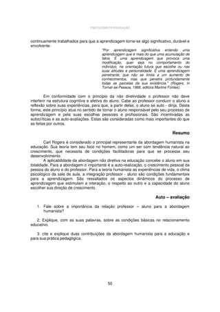 PSICOLOGIA DA EDUCAÇÃO

continuamente trabalhados para que a aprendizagem torne-se algo significativo, durável e
envolvente:

"Por aprendizagem significativa entendo uma
aprendizagem que é mais do que uma acumulação de
fatos. É uma aprendizagem que provoca uma
modificação, quer seja no comportamento do
indivíduo, na orientação futura que escolhe ou nas
suas atitudes e personalidade. É uma aprendizagem
penetrante, que não se limita a um aumento de
conhecimentos, mas que penetra profundamente
todas as parcelas da sua existência." (Rogers, in
Tornar-se Pessoa, 1988, editora Martins Fontes).

Em conformidade com o principio da não diretividade o professor não deve
interferir na estrutura cognitiva e afetiva do aluno. Cabe ao professor conduzir o aluno a
reflexão sobre suas experiências, para que, a partir delas, o aluno se auto - dirija. Desta
forma, este princípio atua no sentido de tornar o aluno responsável pelo seu processo de
aprendizagem e pela suas escolhas pessoais e profissionais. São incentivadas as
autocríticas e as auto-avaliações. Estas são consideradas como mais importantes do que
as feitas por outros.

Resumo
Carl Rogers é considerado o principal representante da abordagem humanista na
educação. Sua teoria tem seu foco no homem, como um ser com tendência natural ao
crescimento, que necessita de condições facilitadoras para que se processe seu
desenvolvimento.
A aplicabilidade da abordagem não diretiva na educação concebe o aluno em sua
totalidade. Para a abordagem o importante é a auto-realização, o crescimento pessoal da
pessoa do aluno e do professor. Para a teoria humanista as experiências de vida, o clima
psicológico da sala de aula, a integração professor - aluno são condições fundamentais
para a aprendizagem. São ressaltados os aspectos dinâmicos do processo de
aprendizagem que estimulam a interação, o respeito ao outro e a capacidade do aluno
escolher sua direção de crescimento.

Auto – avaliação
1. Fale sobre a importância da relação professor – aluno para a abordagem
humanista?
2. Explique, com as suas palavras, sobre as condições básicas no relacionamento
educativo.
3. cite e explique duas contribuições da abordagem humanista para a educação e
para sua prática pedagógica.

50

 