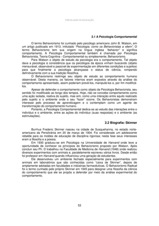 PSICOLOGIA DA EDUCAÇÃO

2.1 A Psicologia Comportamental
O termo Behaviorismo foi cunhado pelo psicólogo americano John B. Watson, em
um artigo publicado em 1913, intitulado “Psicologia: como os Behavioristas a vêem”. O
termo Behaviorismo tem sua origem na língua inglesa “behavior” e significa
comportamento. A Psicologia Comportamental também é chamada por Psicologia
Behaviorista, Teoria Cognitiva - Comportamental ou simplesmente, Behaviorismo.
Para Watson o objeto de estudo da psicologia era o comportamento. Tal objeto
dava a psicologia à consistência que os psicólogos da época vinham buscando (objeto
mensurável, observável e passível de experimentação em diferentes condições e sujeitos)
para que finalmente a psicologia alcançasse o status de ciência, rompendo
definitivamente com a sua tradição filosófica.
O Behaviorismo restringe seu objeto de estudo ao comportamento humano
observável. Desta maneira, os fatores internos eram expostos através da análise do
comportamento apresentado, assim poderiam prevê-los, manipulá-los e, por fim modificálos.
Apesar de defender o comportamento como objeto da Psicologia Behaviorista, seu
sentido foi modificado ao longo dos tempos. Hoje, não se concebe comportamento como
uma ação isolada, reativa do sujeito, mas sim, como uma interação entre aquilo realizado
pelo sujeito e o ambiente onde o seu “fazer” ocorre. Os Behavioristas demonstram
interesse pelo processo de aprendizagem e o contemplam como um agente de
transformação do comportamento humano.
Portanto, a Psicologia Comportamental dedica-se ao estudo das interações entre o
indivíduo e o ambiente, entre as ações do indíviduo (suas respostas) e o ambiente (as
estimulações).

2.2 Biografia: Skinner
Burrhus Frederic Skinner nasceu na cidade de Susquehanna, no estado norteamericano da Pensilvânia em 20 de março de 1904. Foi considerado um adolescente
rebelde para os moldes de educação de disciplina rigorosa; nesta fase seus interesses
eram a filosofia e a poesia.
Em 1930 graduou-se em Psicologia na Universidade de Harvand onde teve a
oportunidade de conhecer os princípios do Behaviorismo proposto por Watson. Após
concluir seu Ph. D trabalhou na Faculdade de Medicina de Harvand (1948) onde realizou
diversos experimentos com animais e, paralelamente escreveu vários livros. Desde então
foi professor em Harvand quando influenciou uma geração de estudantes.
Ele desenvolveu um ambiente fechado especialmente para experimentos com
animais em laboratórios que são conhecidas como “caixa de Skinner”, depois de
amplamente adotadas em faculdades e indústrias farmacêuticas. O Behaviorismo Radical
foi o termo cunhado pelo próprio Skinner em 1945 para designar uma filosofia da ciência
do comportamento que ele se propôs a defender por meio da análise experimental do
comportamento.

53

 