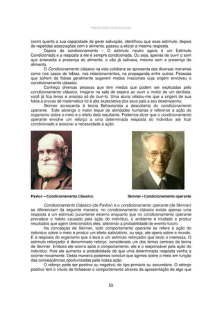 PSICOLOGIA DA EDUCAÇÃO

(som) quanto a sua capacidade de gerar salivação, identificou que esse estímulo, depois
de repetidas associações com o alimento, passou a eliciar a mesma resposta.
Depois do condicionamento – O estimulo neutro agora é um Estimulo
Condicionado e a resposta a ele é sempre condicionada. Ou seja, apenas de ouvir o som
que antecedia a presença do alimento, o cão já salivava, mesmo sem a presença do
alimento.
O Condicionamento clássico na vida cotidiana se apresenta das diversas maneiras
como nos casos de fobias, nos relacionamentos, na propaganda entre outros. Pessoas
que sofrem de fobias geralmente sugerem medos irracionais cuja origem envolveu o
condicionamento clássico.
Conheço diversas pessoas que tem medos que podem ser explicadas pelo
condicionamento clássico. Imagine na sala de espera ao ouvir o motor de um dentista;
você já fica tenso e ansioso só de ouvi-lo. Uma aluna relatou-me que a origem de sua
fobia a provas de matemática foi à alta expectativa dos seus pais a seu desempenho.
Skinner acrescenta à teoria Behaviorista a descoberta do condicionamento
operante. Este abrange o maior leque de atividades humanas e refere-se à ação do
organismo sobre o meio e o efeito dela resultante. Podemos dizer que o condicionamento
operante envolve um reforço a uma determinada resposta do indivíduo até ficar
condicionado a associar a necessidade à ação.

Pavlov – Condicionamento Clássico

Skinner - Condicionamento operante

Condicionamento Clássico (de Pavlov) e o condicionamento operante (de Skinner)
se diferenciam da seguinte maneira: no condicionamento clássico existe apenas uma
resposta a um estímulo puramente externo enquanto que no condicionamento operante
prevalece o hábito causado pela ação do indivíduo, o ambiente é mudado e produz
resultados que agem direcionados eles, alterando a probabilidade de evento futuro.
Na concepção de Skinner, todo comportamento operante se refere à ação do
indivíduo sobre o meio e produz um efeito satisfatório, ou seja, ele opera sobre o mundo.
É a resposta do organismo que o leva a um estimulo reforçador que tanto o interessa. O
estimulo reforçador é denominado reforço, considerado um dos temas centrais da teoria
de Skinner. Embora ele ocorra após o comportamento, ele é o responsável pela ação do
indivíduo. Pois ele aumenta a probabilidade de que uma determinada resposta venha a
ocorrer novamente. Desta maneira podemos concluir que agimos sobre o meio em função
das conseqüências oportunizadas pela nossa ação.
O reforço pode ser positivo ou negativo; do tipo primário ou secundário. O reforço
positivo tem o intuito de fortalecer o comportamento através da apresentação de algo que

55

 
