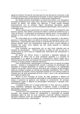 PSICOLOGIA DA EDUCAÇÃO

agrade ao indivíduo. No caso de uma aluna que tira uma nota boa em uma prova, a nota
irá reforçar positivamente o comportamento de estudar. O reforço negativo está associado
à remoção de algum estimulo que reforçava um determinado comportamento.
Os reforços primários compreendem os eventos que tendem a ser reforçadores
para todas as espécies (como a água, afeto e alimento). Enquanto que os secundários, ao
contrário do anterior, são aqueles que adquiriram a função quando pareados
temporariamente com os primários. Alguns reforçadores secundários, quando
empareados com muitos outros, tornam-se reforçadores generalizados, como o dinheiro e
a aprovação social.
Skinner realizava seus experimentos com animais inferiores, principalmente ratos
brancos e pombos. Para facilitar o processo de análise e controle da experiência criou a
"Caixa de Skinner”. O experimento se processa da seguinte forma, um rato sedento é
colocado na caixa (“caixa de Skinner”) que contém uma alavanca e um fornecedor de
alimento.
Em conformidade com os critérios estabelecidos pelo observador, o rato aperta a
alavanca e o observador libera uma bolinha de alimento, recompensando assim o rato.
Desta forma, o experimentador pode controlar o comportamento do rato de acordo com o
estímulo ofertado. Assim, seu comportamento pode ser pouco a pouco alterado ou
modelado até surjam novas repostas que não estava presente no repertório
comportamental do rato.
Suas conclusões nos experimentos com os ratos foram estendias para as
situações de aprendizagem.
Podemos observar na prática de sala de aula que o
comportamento do aluno pode ser modelado pelo oferecimento das recompensas ou
reforços positivos.
De acordo com Skinner ensinar é meramente a disposição adequada de
contingências de reforço sob as quais estudantes aprendem e o processo de
aprendizagem é um agente de mudança de comportamento. Skinner sugere que o
ambiente escolar deve fazer uso freqüente das recompensas e do reforço positivo; sendo
contrário ao uso das punições e esquemas repressivos.
Para os Behavioristas a aprendizagem é concebida como um produto da relação
estímulo – resposta e conseqüentemente, durante o processo de aprendizagem são
reforçadas as condutas apropriadas um sistema de recompensa e as inapropriadas
mediante uma punição. Skinner procurou demonstrar que o processo de aprendizagem
regido por ameaças e castigos se restringe aos resultados insatisfatórios. Para o melhor
aproveitamento ele ressalta o ensino programado baseado em uma criteriosa análise do
conteúdo para ele fosse apresentado de forma a levar o aluno a dar comportamentos
aproximados ao objetivo final.
Skinner no livro Tecnologia do Ensino, de 1968, apresentou a Máquina de
Aprendizagem, como uma proposta de organização de material didático para que o aluno
tivesse a autonomia de gerenciar sua evolução no conhecimento. Os princípios
metodológicos usados na Máquina de Aprendizagem influenciaram a educação norteamericana e brasileira.
A avaliação também tem um papel fundamental: no início, para que o professor
possa estabelecer estratégias para atingir os objetivos; durante o processo de
aprendizagem, para controle e re - planejamento, e ao final, para verificar se os resultados
desejados foram obtidos.
O behaviorismo está representado nos pressupostos da orientação tecnicista da
educação, cuja proposta consiste em: planejamento e organização da atividade
pedagógica (plano de aula, de curso, programa), e-learning, softwares educativos,
educação à distância, ensino por computador, tele-ensino, buscando a objetividade e o
controle do processo ensino - aprendizagem.

56

 