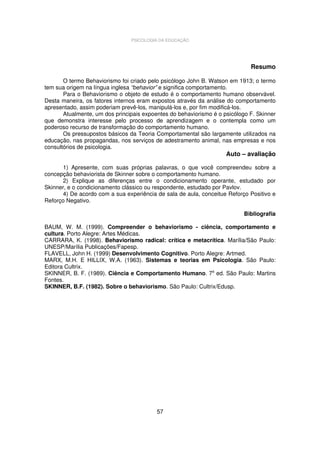 PSICOLOGIA DA EDUCAÇÃO

Resumo
O termo Behaviorismo foi criado pelo psicólogo John B. Watson em 1913; o termo
tem sua origem na língua inglesa “behavior” e significa comportamento.
Para o Behaviorismo o objeto de estudo é o comportamento humano observável.
Desta maneira, os fatores internos eram expostos através da análise do comportamento
apresentado, assim poderiam prevê-los, manipulá-los e, por fim modificá-los.
Atualmente, um dos principais expoentes do behaviorismo é o psicólogo F. Skinner
que demonstra interesse pelo processo de aprendizagem e o contempla como um
poderoso recurso de transformação do comportamento humano.
Os pressupostos básicos da Teoria Comportamental são largamente utilizados na
educação, nas propagandas, nos serviços de adestramento animal, nas empresas e nos
consultórios de psicologia.

Auto – avaliação

1) Apresente, com suas próprias palavras, o que você compreendeu sobre a
concepção behaviorista de Skinner sobre o comportamento humano.
2) Explique as diferenças entre o condicionamento operante, estudado por
Skinner, e o condicionamento clássico ou respondente, estudado por Pavlov.
4) De acordo com a sua experiência de sala de aula, conceitue Reforço Positivo e
Reforço Negativo.
Bibliografia
BAUM, W. M. (1999). Compreender o behaviorismo - ciência, comportamento e
cultura. Porto Alegre: Artes Médicas.
CARRARA, K. (1998). Behaviorismo radical: crítica e metacrítica. Marília/São Paulo:
UNESP/Marília Publicações/Fapesp.
FLAVELL, John H. (1999) Desenvolvimento Cognitivo. Porto Alegre: Artmed.
MARX, M.H. E HILLIX, W.A. (1963). Sistemas e teorias em Psicologia. São Paulo:
Editora Cultrix.
SKINNER, B. F. (1989). Ciência e Comportamento Humano. 7a ed. São Paulo: Martins
Fontes.
SKINNER, B.F. (1982). Sobre o behaviorismo. São Paulo: Cultrix/Edusp.

57

 