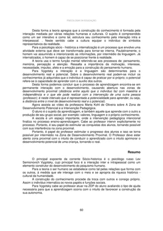 PSICOLOGIA DA EDUCAÇÃO

Desta forma a teoria apregoa que a construção do conhecimento é formada pela
interação mediada por várias relações humanas e culturais. O sujeito é compreendido
como um ser interativo e como tal, estrutura seu conhecimento pela interação intra e
interpessoal. . Neste sentido cabe a cultura equipar o indivíduo de símbolos
representativos da realidade.
Para a psicologia sócio - histórica a internalização é um processo que envolve uma
atividade externa que deve ser transformada para tornar-se interna. Paulatinamente, o
homem vai assumindo e interiorizando as informações, por intermédio da linguagem. Já
internalizados, o homem é capaz de se posicionar frente à realidade.
A teoria usa o termo função mental referindo-se aos processos de: pensamento,
memória, percepção e atenção. Ressalta a importância da motivação, interesse,
necessidade, impulso, afeto e a emoção para a construção do pensamento humano.
Para Vygotsky a interação e a linguagem são determinantes para o
desenvolvimento real e potencial. Sobre o desenvolvimento real podem-se incluir os
conhecimentos já adquiridos que o indivíduo é capaz de praticar por si próprio; o potencial
refere-se à capacidade de aprender com o auxilio dos outros.
Desta forma podemos concluir que o processo de aprendizagem encontra-se em
permanente interação com o desenvolvimento, causando abertura nas zonas de
desenvolvimento proximal (distância entre aquilo que o indivíduo faz com maestria e
independência e o que ele pode realizar com a intervenção de uma outra pessoa
(professor); é neste intervalo que é representada a potencialidade para aprender, ou seja,
a distância entre o nível de desenvolvimento real e o potencial).
Agora assista ao vídeo da professora Marta Kohl de Oliveira sobre A Zona de
Desenvolvimento Potencial e a Intervenção Pedagógica.
O aluno é o sujeito da aprendizagem, e também aquele que aprende com o outro a
produção de seu grupo social, por exemplo: valores, linguagem e o próprio conhecimento.
A escola é um espaço importante, onde a intervenção pedagógica intencional
finaliza no processo ensino-aprendizagem. Cabe ao professor intervir explicitamente no
processo. Portanto, é seu papel do estimular as conquistas dos alunos, tornando possível
com sua interferência na zona proximal.
Portanto, é papel do professor estimular o progresso dos alunos e isso se torna
possível por intermédio na Zona de Desenvolvimento Proximal. O Professor deve estar
atento zona proximal com o intuito de conduzir o aprendizado com o intuito aprimorar o
desenvolvimento potencial de uma criança, tornando-o real.

Resumo
O principal expoente da corrente Sócio-historica é o psicólogo russo Lev
Semionovich Vygotsky, cujo principal foco é a interação inter e intrapessoal como um
elemento construtor do desenvolvimento do psiquismo humano.
Para a teoria o ser humano se estabelece como tal pelas relações que forma com
os outros, à medida que ele interage com o meio e se apropria da riqueza histórico cultural da humanidade.
A construção do conhecimento procede da troca com outros e consigo próprio.
Assim o indivíduo internaliza os novos papéis e funções sociais.
Para Vygotsky cabe ao professor atuar na ZDP do aluno avaliando o tipo de ajuda
necessária para que a aprendizagem ocorra com o intuito de favorecer a construção da
sua autonomia.

60

 