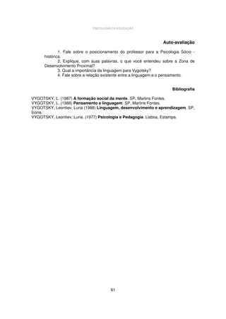 PSICOLOGIA DA EDUCAÇÃO

Auto-avaliação
1. Fale sobre o posicionamento do professor para a Psicologia Sócio histórica.
2. Explique, com suas palavras, o que você entendeu sobre a Zona de
Desenvolvimento Proximal?
3. Qual a importância da linguagem para Vygotsky?
4. Fale sobre a relação existente entre a linguagem e o pensamento.
Bibliografia
VYGOTSKY, L. (1987) A formação social da mente. SP, Martins Fontes.
VYGOTSKY, L. (1988) Pensamento e linguagem. SP, Martins Fontes.
VYGOTSKY, Leontiev, Luria (1988) Linguagem, desenvolvimento e aprendizagem. SP,
Ícone.
VYGOTSKY, Leontiev, Luria. (1977) Psicologia e Pedagogia. Lisboa, Estampa.

61

 