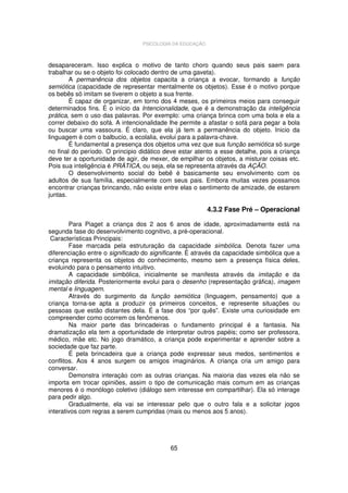 PSICOLOGIA DA EDUCAÇÃO

desapareceram. Isso explica o motivo de tanto choro quando seus pais saem para
trabalhar ou se o objeto foi colocado dentro de uma gaveta).
A permanência dos objetos capacita a criança a evocar, formando a função
semiótica (capacidade de representar mentalmente os objetos). Esse é o motivo porque
os bebês só imitam se tiverem o objeto a sua frente.
É capaz de organizar, em torno dos 4 meses, os primeiros meios para conseguir
determinados fins. É o início da Intencionalidade, que é a demonstração da inteligência
prática, sem o uso das palavras. Por exemplo: uma criança brinca com uma bola e ela a
correr debaixo do sofá. A intencionalidade lhe permite a afastar o sofá para pegar a bola
ou buscar uma vassoura. É claro, que ela já tem a permanência do objeto. Inicio da
linguagem é com o balbucio, a ecolalia, evolui para a palavra-chave.
É fundamental a presença dos objetos uma vez que sua função semiótica só surge
no final do período. O principio didático deve estar atento a esse detalhe, pois a criança
deve ter a oportunidade de agir, de mexer, de empilhar os objetos, a misturar coisas etc.
Pois sua inteligência é PRÁTICA, ou seja, ela se representa através da AÇÃO.
O desenvolvimento social do bebê é basicamente seu envolvimento com os
adultos de sua família, especialmente com seus pais. Embora muitas vezes possamos
encontrar crianças brincando, não existe entre elas o sentimento de amizade, de estarem
juntas.

4.3.2 Fase Pré – Operacional
Para Piaget a criança dos 2 aos 6 anos de idade, aproximadamente está na
segunda fase do desenvolvimento cognitivo, a pré-operacional.
Características Principais:
Fase marcada pela estruturação da capacidade simbólica. Denota fazer uma
diferenciação entre o significado do significante. É através da capacidade simbólica que a
criança representa os objetos do conhecimento, mesmo sem a presença física deles,
evoluindo para o pensamento intuitivo.
A capacidade simbólica, inicialmente se manifesta através da imitação e da
imitação diferida. Posteriormente evolui para o desenho (representação gráfica), imagem
mental e linguagem.
Através do surgimento da função semiótica (linguagem, pensamento) que a
criança torna-se apta a produzir os primeiros conceitos, e represente situações ou
pessoas que estão distantes dela. É a fase dos “por quês”. Existe uma curiosidade em
compreender como ocorrem os fenômenos.
Na maior parte das brincadeiras o fundamento principal é a fantasia. Na
dramatização ela tem a oportunidade de interpretar outros papéis; como ser professora,
médico, mãe etc. No jogo dramático, a criança pode experimentar e aprender sobre a
sociedade que faz parte.
É pela brincadeira que a criança pode expressar seus medos, sentimentos e
conflitos. Aos 4 anos surgem os amigos imaginários. A criança cria um amigo para
conversar.
Demonstra interação com as outras crianças. Na maioria das vezes ela não se
importa em trocar opiniões, assim o tipo de comunicação mais comum em as crianças
menores é o monólogo coletivo (diálogo sem interesse em compartilhar). Ela só interage
para pedir algo.
Gradualmente, ela vai se interessar pelo que o outro fala e a solicitar jogos
interativos com regras a serem cumpridas (mais ou menos aos 5 anos).

65

 