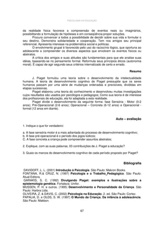 PSICOLOGIA DA EDUCAÇÃO

da realidade física favorece a compreensão de eventos reais ou imaginários,
possibilitando a formulação de hipóteses e em conseqüência propor soluções.
Procura convencer a todos a possibilidade de decidir sobre sua vida e formular o
seu destino. Demonstra solidariedade e cooperação. Tem nos amigos seu principal
referencial. Apresenta interesse na problemática social e políticas.
O envolvimento grupal é favorecido pelo uso do raciocínio lógico, que oportuna ao
adolescente a compreender os diversos aspectos que envolvem os eventos físicos ou
abstratos.
A crítica dos amigos e suas atitudes são fundamentais para que ele analise suas
idéias, baseando-se no pensamento formal. Reformula seus princípios éticos (autonomia
moral). É capaz de agir segundo seus critérios internalizado de certo e errado.
Resumo
J. Piaget formulou uma teoria sobre o desenvolvimento da intelectualidade
humana. A teoria de desenvolvimento cognitivo de Piaget pressupõe que os seres
humanos passam por uma série de mudanças ordenadas e previsíveis, divididas em
etapas sucessivas.
Piaget elaborou uma teoria do conhecimento e desenvolveu muitas investigações
cujos resultados são usados por psicólogos e pedagogos; Como sua teoria é de interesse
dos profissionais de educação, ela foi adaptada a esta realidade.
Piaget divide o desenvolvimento da seguinte forma: fase Sensória - Motor (0-2
anos); Pré-Operacional (2-6 anos); Operacional – Concreta (6-12 anos) e Operacional formal (12 anos em diante).

Auto – avaliação
1. Indique o que for verdadeiro:
a. A fase sensória motor é a mais adiantada do processo de desenvolvimento cognitivo;
b. A fase pré-operacional é o período dos jogos lúdicos;
C. A fase concreta a criança pode compreender assuntos abstratos;
2. Explique, com as suas palavras, 03 contribuições de J. Piaget a educação?
3. Quais os marcos do desenvolvimento cognitivo de cada período proposto por Piaget?

Bibliografia
DAVIDOFF, L. L. (2001) Introdução à Psicologia. São Paulo: Makron Books.
FONTANA, R.& CRUZ, N. (1997) Psicologia e o Trabalho Pedagógico. São Paulo:
Atual Editora.
GARAKIS, S. C. (1992) Divulgando Piaget: exemplos e ilustrações sobre a
epistemologia genética. Fortaleza: Unifor.
MUSSEN, P. H. e outros. (1995) Desenvolvimento e Personalidade da Criança. São
Paulo: Harbra Ltda.
OLIVEIRA, Z. & DAVIS, C. (2002) Psicologia na Educação. 2. ed. São Paulo: Cortez.
PAPALIA, D. e OLDS, S. W. (1997) O Mundo da Criança. Da infância à adolescência.
São Paulo: Makbon.
67

 