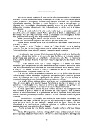 PSICOLOGIA DA EDUCAÇÃO

O que são classes especiais? É uma sala de aula preferencialmente distribuída na
educação infantil e ensino fundamental; organizada de forma a se constituir em ambiente
próprio e adequado ao processo ensino/aprendizagem do educando com necessidades
educacionais especiais. Caminhos e meios facilitadores para a aprendizagem do
educando com necessidades educacionais especiais; através de uma política de ação
pedagógica; recursos educacionais mais individualizados e conta com o professor
especializado.
E o que é escola inclusiva? É uma escola regular cujo seu processo educativo é
concebido como um processo social. Nela é garantido o direito à escolarização aos
deficientes o mais próximo possível do normal. É uma escola líder em relação às demais
e se apresenta como a vanguarda do processo educacional.
O seu principal objetivo é fazer com que a escola atue através de todos os seus
escalões para possibilitar a integração das pessoas que dela fazem parte.
Agora, assista ao vídeo sobre o grupo Riverdance e estabeleça reflexões com a
educação inclusiva.
Romeu Sassaki no artigo “Escolas Inclusivas na Opinião Mundial” lança a seguinte
pergunta: Que tipo de atendimento educacional é melhor para as pessoas deficientes?
Podemos identificar neste artigo 05 aspectos importantes a este propósito:
1. A educação para pessoas deficientes depende fundamentalmente da interação
de vários fatores tais como: o envolvimento dos familiares, a realidade escolar,
compromisso dos gestores, as autoridades educacionais, etc. Não é necessário
exclusivamente o desejo do aluno de aprender, mas uma ação conjunta dos fatores acima
relatados;
2. O autor destaca ainda que a escola integrada é o mesmo que escola
integradora, pois são propostas oriundas da terceira fase da historia da deficiência. Nesta
fase, iniciou uma modificação em tornos dos princípios filosóficos. Assim a escola passou
a “integrar”, ou melhor, “adaptar” a criança a realidade da escola não promovendo
nenhuma mudança na sua estrutura educacional.
3. A proposta da Educação Inclusiva baseia-se no principio de flexibilização de sua
realidade para a melhor adequação do aluno ao processo educativo. A escola tem que
mudar de fisionomia para melhor acolhimento dos alunos. Este princípio enfatiza a
importância da aceitação incondicional do aluno, sem alguma restrição.
4. o simples fato de a escola receber as crianças com necessidades educacionais
não a credencia como uma escola inclusiva. Para tanto, a escola deve passar por um
período de reestruturação física, filosófica e cientifica para obedecer aos princípios de
uma integração com sucesso e de acordo com o documento de Salamanca.
5. Para a proposta da escola inclusiva o ensino baseia-se na educação flexível,
não tradicional e que não necessita da existência de salas especiais, pois a postura
inclusiva é não discriminatória e os professores das salas regulares estão preparados
teórica e metodologicamente para melhor receber o aluno e promover uma educação de
qualidade.
“O respeito mútuo, um respeito sem fingimentos e sem rotinas, um respeito bem
intencionado, que todos os dias se iluminam de argumentos novos e todos os dias se
sente pequeno diante da sua aspiração, poderá servir de base, dentro da obra
educacional, a um movimento de resultados eficientes, no problema urgentíssimo da
salvação do mundo pela garantia unânime da paz”.
Trecho extraído do livro Cecília Meireles: Coleção Melhores Crônicas, Global
Editora.
Qual a diferença entre a Inclusão e Integração? Embora ambas constituam formas
de inserção da pessoa com necessidades educacionais especiais; a prática da integração

72

 
