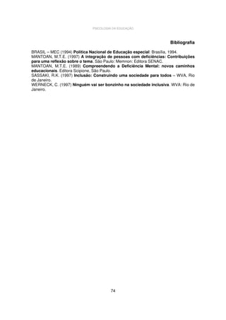 PSICOLOGIA DA EDUCAÇÃO

Bibliografia
BRASIL – MEC (1994) Política Nacional de Educação especial: Brasília, 1994.
MANTOAN, M.T.E. (1997) A integração de pessoas com deficiências: Contribuições
para uma reflexão sobre o tema. São Paulo: Memnon: Editora SENAC.
MANTOAN, M.T.E. (1989) Compreendendo a Deficiência Mental: novos caminhos
educacionais. Editora Scipione, São Paulo.
SASSAKI, R.K. (1997) Inclusão: Construindo uma sociedade para todos – WVA, Rio
de Janeiro.
WERNECK, C. (1997) Ninguém vai ser bonzinho na sociedade inclusiva. WVA: Rio de
Janeiro.

74

 