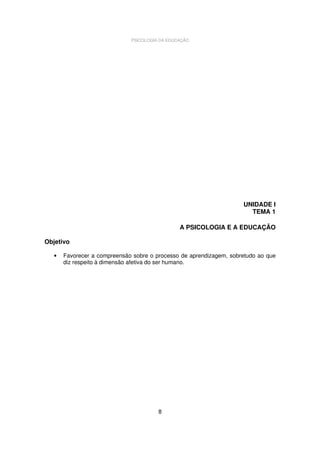 PSICOLOGIA DA EDUCAÇÃO

UNIDADE I
TEMA 1
A PSICOLOGIA E A EDUCAÇÃO
Objetivo
•

Favorecer a compreensão sobre o processo de aprendizagem, sobretudo ao que
diz respeito à dimensão afetiva do ser humano.

8

 