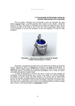 PSICOLOGIA DA EDUCAÇÃO

1.1 Conceituação de Psicologia e temas de
estudos relacionados com a educação
Para os gregos, psicologia seria conceituada a partir da derivação das duas
palavras psyché e logos _ a primeira significa alma, mente e a outra, estudo _ “estudo da
mente ou da alma”. No entanto, a Psicologia não se dedica ao estudo da alma, não se
interessa em saber se ela existe ou não. É claro que, entre os psicólogos, podem existir
os que acreditam ou os que não acreditam, os que são religiosos e os que em nada
acreditam!

Psicologia – ciência que se dedica ao estudo do homem.
O objeto da psicologia é o homem.

Atualmente, concebemos psicologia como uma ciência que se dedica ao estudo do
homem. Significa se utilizar um método para conhecer o seu objeto profundamente. “O
método científico deseja superar as afirmações superficiais do senso comum, através da
observação atenta e controlada dos fenômenos psicológicos com o intuito de realizar
conclusões abrangentes a respeito deles”.
O objeto da psicologia é o homem. Ela não é a única a ter esse privilégio de
investigá-lo; outras ciências também têm o homem como objeto. É o caso da sociologia,
da biologia, da história. Cada uma delas observa o ser humano sob um determinado
prisma. Por exemplo: a biologia dedica-se ao estudo do funcionamento dos seres vivos e
das leis da vida. A psicologia é muito próxima da biologia, chegando a necessitar dela,
mas esse não é o aspecto dos seres humanos que a psicologia prioriza. Embora o objeto
seja o mesmo, o foco da psicologia é a subjetividade humana.

9

 