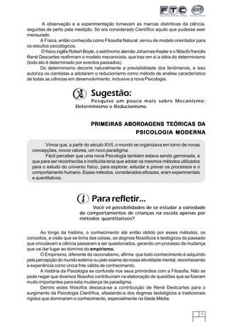 9
Ao longo da história, o conhecimento até então obtido por esses métodos, os
conceitos, a visão que se tinha das coisas, os dogmas filosóficos e teológicos do passado
que vinculavam a ciência passaram a ser questionados, gerando um processo de mudança
que vai dar lugar ao domínio do empirismo.
O Empirismo, diferente do racionalismo, afirma que todo conhecimento é adquirido
pela percepção do mundo externo ou pelo exame da nossa atividdade mental, reconhecendo
a experiência como única fnte válida de conhecimento.
A história da Psicologia se confunde nos seus primórdios com a Filosofia. Não se
pode negar que diversos filosofos contribuíram na elaboração de questões que se fizeram
muito importantes para esta mudança de paradigma.
Dentre estes filósofos destaca-se a contribuição de René Destcartes para o
surgimento da Psicologia Científica, afastando-a dos dogmas teoloógicos e tradicionais
rígidos que dominaram o conhecimento, especialmente na Idade Média.
Pararefletir...
Você vê possibilidades de se estudar a variedade
de comportamentos de crianças na escola apenas por
métodos quantitativos?
A observação e a experimentação tomavam as marcas distintivas da ciência,
seguidas de perto pela medição. Só era considerado Científico aquilo que pudesse seer
mensurado.
A Física, então conhecida como Filosofia Natural, serviu de modelo orientador para
os estudos psicológicos.
O físico inglês Robert Boyle, o astrônomo alemão Johannes Kepler e o filósofo francês
René Descartes reafirmam o modelo mecanicista, que traz em si a idéia do determinismo
(todo ato é determinado por eventos passados).
Do determinismo decorre naturalmente a previsibilidade dos fenômenos, e isso
autoriza os cientistas a adotarem o reducionismo como método de análise característico
de todas as ciências em desenvolvimento, inclusive a nova Psicologia.
PRIMEIRAS ABORDPRIMEIRAS ABORDPRIMEIRAS ABORDPRIMEIRAS ABORDPRIMEIRAS ABORDAAAAAGENS TEÓRICAS DGENS TEÓRICAS DGENS TEÓRICAS DGENS TEÓRICAS DGENS TEÓRICAS DAAAAA
PSICOLPSICOLPSICOLPSICOLPSICOLOGIA MODERNOGIA MODERNOGIA MODERNOGIA MODERNOGIA MODERNAAAAA
Vimos que, a partir do século XVII, o mundo se organizava em torno de novas
concepções, novos valores, um novo paradigma.
Fácil perceber que uma nova Psicologia também estava sendo germinada, e
que para ser reconhecida e instituída teria que adotar os mesmos métodos utilizados
para o estudo do universo físico, para explorar, estudar e prever os processos e o
comportamento humano. Esses métodos, considerados eficazes, eram experimentais
e quantitativos.
Pesquise um pouco mais sobre Mecanismo;
Determinismo e Reducionismo.
Sugestão:
 