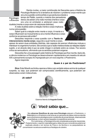10
Psicologia
da Educação
Nos alicerces filosóficos de uma nova Psicologia estavam o Positivismo, o
Materialismo e o Empirismo e daí tinha-se um panorama de idéias onde se entendia
que os fenômenos psicológicos eram constituídos de provas factuais, observacionais
e quantitativas, e eram sempre baseados na experiência sensorial.
Por muito tempo, a Psicologia tinha sido considerada puramente mecanicista.
Posteriormente, o espírito materialista gerou idéias de que a consciência poderia ser
explicada através e em termos da Física e da Química e os pesquisadores se
concentraram na estrutura anatômica e fisiológica do cérebro.
Descartes fez uma passagem pela história da Psicologia que fica inscrita.Após ele,
a ciência moderna e a Psicologia se desenvolveram rapidamente e em meados do século
XIX o pensamento europeu foi impregnado por um novo espírito: o Positivismo.
Agora responda:
Quem é o pai do PQuem é o pai do PQuem é o pai do PQuem é o pai do PQuem é o pai do Positivismo?ositivismo?ositivismo?ositivismo?ositivismo?
Dica: Este filósofo se limitou apenas a fatos cuja verdade estava acima de qualquer
suspeita, ou seja, que poderiam ser comprovados cientificamente, que poderiam ser
observados e eram indiscutíveis.
Dentre muitas, a maior contribuição de Descartes para a História da
Psicologia Moderna foi à tentativa de resolver o problema corpo-mente que
era uma questão controvertida e que perdurava desde o
tempo de Platão, quando a maioria dos pensadores
deixou de adotar uma visão monista (mente e corpo
era uma só entidade) e adotaram essa visão
dualista (mente e corpo eram de naturezas distintas).
A visão dualista sobre a relação mente e corpo implicava
numa outra questão:
Saber qual é a relação entre mente e corpo. A mente e o
corpo influenciam-se mutuamente ou só a mente influencia o corpo
conforme se pensava até então?
Descartes responde a essa questão com a Teoria do
interacionismo mente-corpo, segundo a qual mente e corpo,
apesar de serem duas entidades distintas, são capazes de exercer influências mútuas e
interatuar no organismo humano. Ele concluiu que a razão mediava todas as relações objeto/
sujeito, e só através dela é que se pode chegar à verdade sobre as coisas. Fez severa
crítica ao sensualismo, afirmando que os sentidos poderiam enganar.
Você sabia que...
Estamos falando de Auguste Comte.
Já sabe?Já sabe?Já sabe?Já sabe?Já sabe?
 