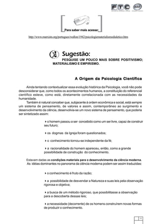 11
A Origem da Psicologia CientíficaA Origem da Psicologia CientíficaA Origem da Psicologia CientíficaA Origem da Psicologia CientíficaA Origem da Psicologia Científica
Ainda tentando contextualizar essa evolução histórica da Psicologia, você não pode
desconsiderar que, como todos os acontecimentos humanos, a constituição do referencial
científico esteve, como está, diretamente correlacionada com as necessidades da
humanidade.
Também é natural conceber que, subjacente à ordem econômica e social, está sempre
um sistema de pensamento, de valores e assim, contemporâneo ao surgimento e
desenvolvimento da ciência, desenvolvia-se um novo sistema de pensamento, que poderia
ser sintetizado assim:
Estavam dadas as condições materiais para o desenvolvimento da ciência moderna.
As idéias dominantes no panorama da ciência moderna podem ser assim traduzidas:
Para saber mais acesse:
http://www.marxists.org/portugues/wallon/1942/psicologiematerialismodialetico.htm
[ ]
o conhecimento é fruto da razão;
a possibilidade de desvendar a Natureza e suas leis pela observação
rigorosa e objetiva;
a busca de um método rigoroso, que possibilitasse a observação
para a descoberta dessas leis;
a necessidade (decorrente) de os homens construírem novas formas
de produzir o conhecimento.
o homem passou a ser concebido como um ser livre, capaz de construir
seu futuro;
os dogmas da Igreja foram questionados;
o conhecimento tornou-se independente da fé;
a racionalidade do homem apareceu, então, como a grande
possibilidade de construção do conhecimento.
PESQUISE UM POUCO MAIS SOBRE POSITIVISMO;
MATERIALISMO E EMPIRISMO.
Sugestão:
 