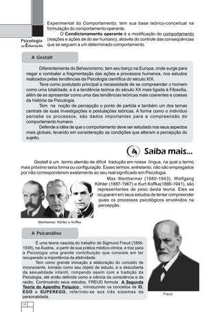 14
Psicologia
da Educação
A Gestalt
Diferentemente do Behaviorismo, tem seu berço na Europa, onde surge para
negar e combater a fragmentação das ações e processos humanos, nos estudos
realizados pelas tendências da Psicologia científica do século XIX.
Teve como postulado principal a necessidade de se compreender o homem
como uma totalidade, e é a tendência teórica do século XX mais ligada à Filosofia,
além de se apresentar como uma das tendências teóricas mais coerentes e coesas
da história da Psicologia.
Tem na noção de percepção o ponto de partida e também um dos temas
centrais de suas investigações e postulações teóricas. A forma como o indivíduo
percebe os processos, são dados importantes para a compreensão do
comportamento humano
Defende a idéia de que o comportamento deve ser estudado nos seus aspectos
mais globais, levando em consideração as condições que alteram a percepção do
sujeito.
Wertheimer, Kôhler e Koffka.
Experimental do Comportamento, tem sua base teórico-conceitual na
formulação do comportamento operante.
O Condicionamento operante é a modificação do comportamento
(reações e ações de do ser humano), através do controle das conseqüências
que se seguem a um determinado comportamento.
Max Wertheimer (1880-1943), Wolfgang
Kôhler (1887-1967) e Kurt Koffka(1886-1941), são
representantes de peso desta teoria. Eles se
ocuparam em seus estudos de tentar compreender
quais os processos psicológicos envolvidos na
percepção.
Gestalt é um termo alemão de difícil tradução em nossa língua, na qual o termo
mais próximo seria forma ou configuração. Esses termos, entretanto, não são empregados
por não corresponderem exatamente ao seu real significado em Psicologia.
Freud
Saiba mais...
É uma teoria nascida do trabalho de Sigmund Freud (1856-
1939), na Áustria, a partir de sua prática médico-clínica, e traz para
a Psicologia uma grande contribuição que consiste em ter
recuperado a importância da afetividade.
Tem como grande inovação a elaboração do conceito de
inconsciente, tomado como seu objeto de estudo, e a descoberta
da sexualidade infantil, rompendo assim com a tradição da
Psicologia, até então definida como a ciência da consciência e da
razão. Continuando seus estudos, FREUD formula A Segunda
Teoria do Aparelho Psiquico , introduzindo os conceitos de ID,
EGO e SUPEREGO, referindo-se aos três sistemas da
personalidade.
A Psicanálise
 