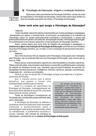 16
Psicologia
da Educação
práticas educativas em geral e, em particular, da educação escolar, a Psicologia da Educação
foi se delineando como campo específico e individualizado da Psicologia científica.
Assim, parece lógico que como fruto do trabalho de psicólogos e pedagogos, a
história da origem e da evolução da Psicologia da Educação confunde-se com a história
da própria Psicologia científica, por um lado, e com a evolução do pensamento educativo,
por outro.
Vejamos:
Até o final do século XIX as relações entre Psicologia e Educação eram mediadas
pela Filosofia, não se podendo falar de uma Psicologia da Educação, pelo menos até os
idos de 1890.
Nessa época, a teoria educativa vigente era a das faculdades ou funções cognitivas.
Talvez você não saiba, mas remonta a essa época e a esse fato a justificativa para o emprego
do método da disciplina formal, que, orientado pela principal finalidade de exercitar as
faculdades humanas dos alunos - inteligência, memória, raciocínio, atenção, concentração,
imaginação etc. - priorizou os conteúdos.
Você já viu que no século XIX, a Psicologia começa a se distanciar e a ganhar
autonomia da Filosofia.
Ora, o mesmo ocorre com a teoria
educativa, que passou a buscar uma
fundamentação científica para si mesma.
Esse é o contexto de nascimento da
Psicologia da Educação, cronologicamente em
torno da primeira década do século XX. Uma área
historicamente recente, portanto.
Todas as abordagens investigativas da
Psicologia são consideradas potencialmente úteis
para a educação.
A Psicologia da Educação se delineia e
caracteriza como uma área para onde convergem
interesses e questionamentos sobre a
aprendizagem e tudo quanto correlacionado, direta
ou indiretamente, à problemática educativa e
escolar. Contudo, três campos de interesse se
sobressaem, constituindo-se no núcleo da Psicologia da Educação:
Em síntese, era do âmbito
investigativo da Psicologia da
Educação o conhecimento sobre a
criança que a Ciência produzira, de
modo que as diferenças individuais
pudessem ser reconhecidas,
estudadas e consideradas na análise
dos processos de ensino-
aprendizagem, e para, além disso,
ainda importava elaborar testes
psicológicos que se prestassem como
instrumentos de medição, de
quantificação dessas diferenças.
Psicologia da Educação: origem e evolução histórica
Após essa visão panorâmica da Psicologia Científica, campo de onde
se especializa a Psicologia da Educação, iremos falar sobre esse âmbito ou
área de atuação que assim se intitula: a Psicologia da Educação.
Como você acha que surgiu a Psicologia da Educação?Como você acha que surgiu a Psicologia da Educação?Como você acha que surgiu a Psicologia da Educação?Como você acha que surgiu a Psicologia da Educação?Como você acha que surgiu a Psicologia da Educação?
Vejamos:
Como resultado natural do esforço empreendido por muitos psicólogos e pedagogos,
interessados em aplicar o conhecimento, os princípios, as explicações e os métodos da
Psicologia, sobre um campo particularmente importante e controvertido, o campo das
 