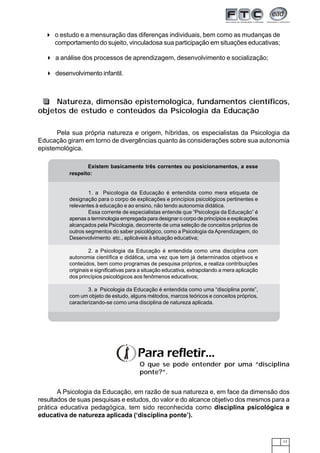 17
Natureza, dimensão epistemologica, fundamentos científicos,
objetos de estudo e conteúdos da Psicologia da Educação
A Psicologia da Educação, em razão de sua natureza e, em face da dimensão dos
resultados de suas pesquisas e estudos, do valor e do alcance objetivo dos mesmos para a
prática educativa pedagógica, tem sido reconhecida como disciplina psicológica e
educativa de natureza aplicada (‘disciplina ponte’).
Pela sua própria natureza e origem, híbridas, os especialistas da Psicologia da
Educação giram em torno de divergências quanto às considerações sobre sua autonomia
epistemológica.
Para refletir...
O que se pode entender por uma “disciplina
ponte?”.
Existem basicamente três correntes ou posicionamentos, a esse
respeito:
1. a Psicologia da Educação é entendida como mera etiqueta de
designação para o corpo de explicações e princípios psicológicos pertinentes e
relevantes à educação e ao ensino, não tendo autonomia didática.
Essa corrente de especialistas entende que “Psicologia da Educação” é
apenas a terminologia empregada para designar o corpo de princípios e explicações
alcançados pela Psicologia, decorrente de uma seleção de conceitos próprios de
outros segmentos do saber psicológico, como a Psicologia da Aprendizagem, do
Desenvolvimento etc., aplicáveis à situação educativa;
2. a Psicologia da Educação é entendida como uma disciplina com
autonomia científica e didática, uma vez que tem já determinados objetivos e
conteúdos, bem como programas de pesquisa próprios, e realiza contribuições
originais e significativas para a situação educativa, extrapolando a mera aplicação
dos princípios psicológicos aos fenômenos educativos;
3. a Psicologia da Educação é entendida como uma “disciplina ponte”,
com um objeto de estudo, alguns métodos, marcos teóricos e conceitos próprios,
caracterizando-se como uma disciplina de natureza aplicada.
o estudo e a mensuração das diferenças individuais, bem como as mudanças de
comportamento do sujeito, vinculadosa sua participação em situações educativas;
a análise dos processos de aprendizagem, desenvolvimento e socialização;
desenvolvimento infantil.
 