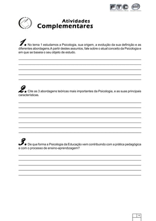 19
No tema 1 estudamos a Psicologia, sua origem, a evolução da sua definição e as
diferentes abordagens.A partir destes assuntos, fale sobre o atual conceito da Psicologia e
em que se baseia o seu objeto de estudo.
11111.....
AtividadesAtividadesAtividadesAtividadesAtividades
ComplementaresComplementaresComplementaresComplementaresComplementares
2.2.2.2.2.Cite as 3 abordagens teóricas mais importantes da Psicologia, e as suas principais
características.
3.3.3.3.3.De que forma a Psicologia da Educação vem contribuindo com a prática pedagógica
e com o processo de ensino-aprendizagem?
 