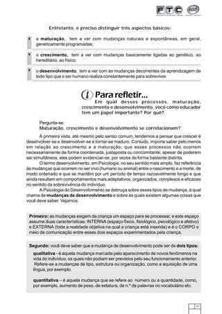 21
Entretanto, é preciso distinguir três aspectos básicos:
a maturação, tem a ver com mudanças naturais e espontâneas, em geral,
geneticamente programadas;
o crescimento, tem a ver com mudanças basicamente ligadas ao genético, ao
hereditário, ao físico;
o desenvolvimento, tem a ver com as mudanças decorrentes da aprendizagem de
todo tipo que o ser humano realiza constantemente para sobreviver.
Pararefletir...
Em qual desses processos, maturação,
crescimento e desenvolvimento, você como educador
tem um papel importante? Por quê?
Pergunta-se:
Maturação, crescimento e desenvolvimento se correlacionam?
À primeira vista, até mesmo pelo senso comum, tendemos a pensar que crescer é
desenvolver-se e desenvolver-se é tornar-se maduro. Contudo, importa saber pelo menos
em relação ao crescimento e a maturação, que esses processos não ocorrem
necessariamente de forma coordenada, justaposta ou concomitante; apesar de poderem
ser simultâneos, eles podem evidenciar-se, por vezes de forma bastante distinta.
O termo desenvolvimento, em Psicologia, no seu sentido mais amplo, faz referência
às mudanças que ocorrem no ser vivo (humano ou animal) entre o nascimento e a morte, de
modo ordenado e que se mantêm por um período de tempo razoavelmente longo e que
ainda resultam em comportamentos mais adaptativos, organizados, complexos e eficazes
no sentido da sobrevivência do indivíduo.
A Psicologia do Desenvolvimento se debruça sobre esses tipos de mudança, à qual
chama de mudanças de desenvolvimento e sobre as quais existem algumas coisas que
você deve saber. Vejamos:
Segundo: você deve saber que a mudança de desenvolvimento pode ser de dois tipos:
Primeiro: as mudanças exigem da criança um espaço para se processar, e este espaço
assume duas características: INTERNA (espaço físico, fisiológico, psicológico e afetivo)
e EXTERNA (toda a realidade objetiva na qual a criança está inserida) e é o CORPO o
meio de comunicação entre esses dois espaços experimentados pela criança.
qualitativa - é aquela mudança marcada pelo aparecimento de novos fenômenos na
vida do indivíduo, os quais não podiam ser previstos pelo seu funcionamento anterior.
Refere-se a mudanças de tipo, estrutura ou organização, como a aquisição de uma
língua, por exemplo.
quantitativa – é aquela mudança que se refere ao número ou a quantidade, como,
por exemplo, aumento de peso, de estatura, de n.º de palavras no vocabulário etc.
 