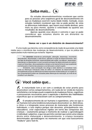 23
Por distúrbio entende-se perturbação, alteração, desarranjo, movimento
desordenado, desorientado, e este termo, aplicado à noção de desenvolvimento, vêm
nos falar de situações individuais, experimentadas pelo sujeito, que alteram, desarranjam,
desordenam ou desorientam o curso normal do processo de desenvolvimento do mesmo,
o qual, por força disso, não se apresenta no tempo ou da mesma forma em que usualmente
ocorreria para a maioria das pessoas ou se daria para o próprio sujeito.
Entretanto, essa concepção nos obriga a estar atentos e a considerar mais
ainda as diferenças individuais antes de definir um distúrbio de desenvolvimento,
principalmente porque as diferenças de desenvolvimento evidenciadas por um sujeito no
seu comportamento podem ser causadas pelas diferenças de maturação, ao invés de se
constituir num distúrbio.
VVVVVamos vamos vamos vamos vamos ver o que é um distúrbio de desener o que é um distúrbio de desener o que é um distúrbio de desener o que é um distúrbio de desener o que é um distúrbio de desenvvvvvolvimento?olvimento?olvimento?olvimento?olvimento?
É uma noção que decorreu como conseqüência da noção de que existe uma idade
média para a ocorrência das mudanças de desenvolvimento, e que na prática tem
repercussões muito maiores que na teoria. Vejamos:
Você sabia que...
A maturidade tem a ver com a condição de estar pronto para
desenvolver certos comportamentos, em razão de ter vivido de maneira
satisfatória e no tempo usual a seqüência de mudanças físicas, cognitivas
e psicossociais necessárias para a aquisição e domínio das habilidades
específicas que se correlacionam com os comportamentos.
11111.....
O amadurecimento do ser humano é espontâneo, uma vez que o
ser humano tem uma tendência natural para desenvolver-se. Além disso,
o ritmo e a integração nesse processo de maturação são fenômenos
individuais, e isso explica porque não devemos, principalmente nós,
educadores, criar expectativas rígidas em torno das conquistas das
crianças – exatamente porque o momento de realizar a aprendizagem
é individual, subjetivo, o que nos permite concluir que existe uma relação
direta entre maturação e desenvolvimento: a criança incorpora
determinadas aprendizagens no momento em que está basicamente
“madura” para fazê-lo.
2.2.2.2.2.
Saiba mais...
Os estudos desenvolvimentistas revelaram que existe
para as pessoas uma seqüência geral de desenvolvimento em
que as mudanças ocorrem numa idade média. Contudo, esses
estudos também revelaram que não se pode perder de vista
as diferenças individuais, que fazem essa média deslizar, para
mais ou para menos, quanto à velocidade ou quanto aos
resultados do desenvolvimento.
Apenas quando esse desvio é extremo é que se pode
considerar que estamos diante de um distúrbio no
desenvolvimento.
 
