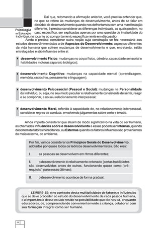 24
Psicologia
da Educação
LEMBRE-SE: é no contexto desta multiplicidade de fatores e influências
que se deve proceder ao estudo do desenvolvimento de cada pessoa humana,
e a importância desse estudo reside na possibilidade que ele nos dá, enquanto
educadores, de, compreendendo convenientemente a criança, colaborar com
sua formação integral como ser humano.
Por fim, vamos considerar os Princípios Gerais do Desenvolvimento,
adotados por quase todos os teóricos desenvolvimentistas. São eles:
I. as pessoas se desenvolvem em ritmos diferentes;
II. o desenvolvimento é relativamente ordenado (certas habilidades
são desenvolvidas antes de outras, funcionando quase como ‘pré-
requisito’ para essas últimas);
III. o desenvolvimento acontece de forma gradual.
Ainda importa considerar que atuam de modo significativo na vida do ser humano,
as chamadas Influências sobre o desenvolvimento e essas podem ser Internas, quando
decorrem de fatores hereditários, ou Externas quando os fatores influentes são provenientes
do meio externo, do ambiente.
Daí que, retomando a afirmação anterior, você precisa entender que,
no que se refere às mudanças de desenvolvimento, antes de se falar em
distúrbio de desenvolvimento quando nos defrontamos com uma manifestação
diferente, é preciso considerar as diferenças individuais, as quais podem, no
caso específico, ser explicadas apenas por uma questão de imaturidade do
indivíduo, no tocante ao comportamento especificamente em discussão.
Ainda é preciso considerar outra noção cuja construção se fez necessária aos
estudos desenvolvimentistas a de Aspectos do Desenvolvimento: aspectos diferentes
da vida humana que sofrem mudanças de desenvolvimento e que, entretanto, estão
entrelaçados e são influentes entre si:
desenvolvimento Físico: mudanças no corpo físico, cérebro, capacidade sensorial e
habilidades motoras (aparato biológico);
desenvolvimento Cognitivo: mudanças na capacidade mental (aprendizagem,
memória, raciocínio, pensamento e linguagem);
desenvolvimento Psicossocial (Pessoal e Social): mudanças na Personalidade
do indivíduo, ou seja, no seu modo peculiar e relativamente consistente de sentir, reagir
e se comportar, e no seu relacionamento interpessoal;
desenvolvimento Moral, referido à capacidade de, no relacionamento interpessoal,
considerar regras de conduta, envolvendo julgamentos sobre certo e errado.
 